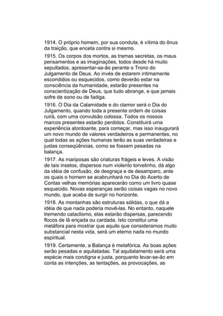 1914. O próprio homem, por sua conduta, é vítima do ônus
da traição, que enceta contra si mesmo.
1915. Os corpos dos mortos, as tramas secretas, os maus
pensamentos e as imaginações, todos desde há muito
sepultados, apresentar-se-ão perante o Trono do
Julgamento de Deus. Ao invés de estarem intimamente
escondidos ou esquecidos, como deverão estar na
consciência da humanidade, estarão presentes na
conscientização de Deus, que tudo abrange, e que jamais
sofre de sono ou de fadiga.
1916. O Dia da Calamidade e do clamor será o Dia do
Julgamento, quando toda a presente ordem de coisas
ruirá, com uma convulsão colossa. Todos os nossos
marcos presentes estarão perdidos. Constituirá uma
experiência atordoante, para começar, mas isso inaugurará
um novo mundo de valores verdadeiros e permanentes, no
qual todas as ações humanas terão as suas verdadeiras e
justas conseqüências, como se fossem pesadas na
balança.
1917. As mariposas são criaturas frágeis e leves. A visão
de tais insetos, dispersos num violento torvelinho, dá algo
da idéia de confusão, de desgraça e de desamparo, ante
os quais o homem se acabrunhará no Dia do Acerto de
Contas velhas memórias aparecerão como um livro quase
esquecido. Novas esperanças serão coisas vagas no novo
mundo, que acaba de surgir no horizonte.
1918. As montanhas são estruturas sólidas, o que dá a
idéia de que nada poderia movê-las. No entanto, naquele
tremendo cataclismo, elas estarão dispersas, parecendo
flocos de lã eriçada ou cardada. Isto constitui uma
metáfora para mostrar que aquilo que consideramos muito
substancial nesta vida, será um eterno nada no mundo
espiritual.
1919. Certamente, a Balança é metafórica. As boas ações
serão pesadas e aquilatadas. Tal aquilatamento será uma
espécie mais condigna e justa, porquanto levar-se-ão em
conta as intenções, as tentações, as provocações, as
 