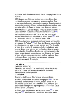 adoração e se ensoberbeceram, Ele os congregará a todos
ante Si.
173 Quanto aos fiéis que praticarem o bem, Deus lhes
retribuirá com recompensas e os acrescentará de Sua
graça; quanto àqueles que desdenharem a Sua adoração e
se ensoberbecerem, Ele os castigará dolorosamente e não
acharão, além de Deus, protetor, nem defensor algum.
174 Ó humanos, já vos chegou uma prova convincente, do
vosso Senhor, e vos enviamos uma translúcida Luz(322).
175 Àqueles que crêem em Deus, e a Ele se apegam,
introduzi-los-á em Sua misericórdia e Sua graça(323), e os
encaminhará até Ele, por meio da senda reta.
176 Consultar-te-ão a respeito da herança de um falecido,
em estado de "kalala"(324); dir-lhes-ás: Deus já vos instruiu
a este respeito: se uma pessoa morrer, sem Ter deixado
prole e tiver uma irmã, corresponderá a metade de tudo
quanto deixe; e se ela morrer, ele herdará dela, uma vez
que esta não deixe filhos. Porém, se ele tiver duas irmãs,
estas herdarão dois terços do que ele deixar; e se houver
irmãos e irmãs, corresponderá ao varão a parte de duas
mulheres. Deus vo-lo esclarece, para que não vos
desvieis, porque é Onisciente.


"AL MÁIDA"
(A MESA SERVIDA)
Revelada em Madina; 120 versículos, com exceção do
versículo 3, que foi revelado em Arafat, durante a
Peregrinação de Despedida.
5ª SURATA
Em nome de Deus, o Clemente, o Misericordioso.
1 Ó fiéis, cumpri com as vossas obrigações (325). Foi-vos
permitido alimentar-vos de reses, exceto o que vos é
anunciado agora; está-vos vedada a caça, sempre que
estiverdes consagrados à peregrinação. Sabei que Deus
ordena o que Lhe apraz.
2 Ó fiéis, não profaneis os relicários de Deus(326), o mês
sagrado(327), as oferendas, os animais marcados, nem
 