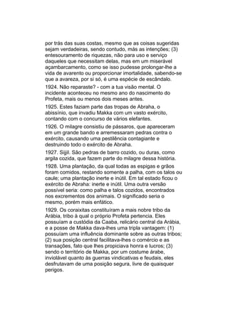 por trás das suas costas, mesmo que as coisas sugeridas
sejam verdadeiras, sendo contudo, más as intenções; (3)
entesouramento de riquezas, não para uso e serviço
daqueles que necessitam delas, mas em um miserável
açambarcamento, como se isso pudesse prolongar-lhe a
vida de avarento ou proporcionar imortalidade, sabendo-se
que a avareza, por si só, é uma espécie de escândalo.
1924. Não reparaste? - com a tua visão mental. O
incidente aconteceu no mesmo ano do nascimento do
Profeta, mais ou menos dois meses antes.
1925. Estes faziam parte das tropas de Abraha, o
abissínio, que invadiu Makka com um vasto exército,
contando com o concurso de vários elefantes.
1926. O milagre consistiu de pássaros, que apareceram
em um grande bando e arremessaram pedras contra o
exército, causando uma pestilência contagiante e
destruindo todo o exército de Abraha.
1927. Sijjil. São pedras de barro cozido, ou duras, como
argila cozida, que fazem parte do milagre dessa história.
1928. Uma plantação, da qual todas as espigas e grãos
foram comidos, restando somente a palha, com os talos ou
caule; uma plantação inerte e inútil. Em tal estado ficou o
exército de Abraha: inerte e inútil. Uma outra versão
possível seria: como palha e talos cozidos, encontrados
nos excrementos dos animais. O significado seria o
mesmo, porém mais enfático.
1929. Os coraixitas constituíram a mais nobre tribo da
Arábia, tribo à qual o próprio Profeta pertencia. Eles
possuíam a custódia da Caaba, relicário central da Arábia,
e a posse de Makka dava-lhes uma tripla vantagem: (1)
possuíam uma influência dominante sobre as outras tribos;
(2) sua posição central facilitava-lhes o comércio e as
transações, fato que lhes propiciava honra e lucros; (3)
sendo o território de Makka, por um costume árabe,
inviolável quanto às guerras vindicativas e feudais, eles
desfrutavam de uma posição segura, livre de quaisquer
perigos.
 