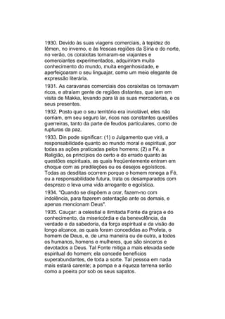 1930. Devido às suas viagens comerciais, à tepidez do
Iêmen, no inverno, e às frescas regiões da Síria e do norte,
no verão, os coraixitas tornaram-se viajantes e
comerciantes experimentados, adquiriram muito
conhecimento do mundo, muita engenhosidade, e
aperfeiçoaram o seu linguajar, como um meio elegante de
expressão literária.
1931. As caravanas comerciais dos coraixitas os tornavam
ricos, e atraíam gente de regiões distantes, que iam em
visita de Makka, levando para lá as suas mercadorias, e os
seus presentes.
1932. Posto que o seu território era inviolável, eles não
corriam, em seu seguro lar, ricos nas constantes questões
guerreiras, tanto da parte de feudos particulares, como de
rupturas da paz.
1933. Din pode significar: (1) o Julgamento que virá, a
responsabilidade quanto ao mundo moral e espiritual, por
todas as ações praticadas pelos homens; (2) a Fé, a
Religião, os princípios do certo e do errado quanto às
questões espirituais, as quais freqüentemente entram em
choque com as predileções ou os desejos egoísticos.
Todas as desditas ocorrem porque o homem renega a Fé,
ou a responsabilidade futura, trata os desamparados com
desprezo e leva uma vida arrogante e egoística.
1934. "Quando se dispõem a orar, fazem-no com
indolência, para fazerem ostentação ante os demais, e
apenas mencionam Deus".
1935. Cauçar: a celestial e ilimitada Fonte da graça e do
conhecimento, da misericórdia e da benevolência, da
verdade e da sabedoria, da força espiritual e da visão de
longo alcance, as quais foram concedidas ao Profeta, o
homem de Deus, e, de uma maneira ou de outra, a todos
os humanos, homens e mulheres, que são sinceros e
devotados a Deus. Tal Fonte mitiga a mais elevada sede
espiritual do homem; ela concede benefícios
superabundantes, de toda a sorte. Tal pessoa em nada
mais estará carente; a pompa e a riqueza terrena serão
como a poeira por sob os seus sapatos.
 