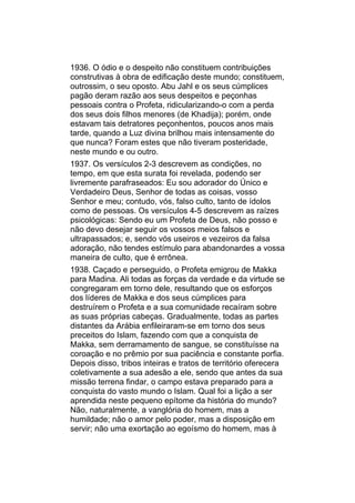 1936. O ódio e o despeito não constituem contribuições
construtivas à obra de edificação deste mundo; constituem,
outrossim, o seu oposto. Abu Jahl e os seus cúmplices
pagão deram razão aos seus despeitos e peçonhas
pessoais contra o Profeta, ridicularizando-o com a perda
dos seus dois filhos menores (de Khadija); porém, onde
estavam tais detratores peçonhentos, poucos anos mais
tarde, quando a Luz divina brilhou mais intensamente do
que nunca? Foram estes que não tiveram posteridade,
neste mundo e ou outro.
1937. Os versículos 2-3 descrevem as condições, no
tempo, em que esta surata foi revelada, podendo ser
livremente parafraseados: Eu sou adorador do Único e
Verdadeiro Deus, Senhor de todas as coisas, vosso
Senhor e meu; contudo, vós, falso culto, tanto de ídolos
como de pessoas. Os versículos 4-5 descrevem as raízes
psicológicas: Sendo eu um Profeta de Deus, não posso e
não devo desejar seguir os vossos meios falsos e
ultrapassados; e, sendo vós useiros e vezeiros da falsa
adoração, não tendes estímulo para abandonardes a vossa
maneira de culto, que é errônea.
1938. Caçado e perseguido, o Profeta emigrou de Makka
para Madina. Ali todas as forças da verdade e da virtude se
congregaram em torno dele, resultando que os esforços
dos líderes de Makka e dos seus cúmplices para
destruírem o Profeta e a sua comunidade recaíram sobre
as suas próprias cabeças. Gradualmente, todas as partes
distantes da Arábia enfileiraram-se em torno dos seus
preceitos do Islam, fazendo com que a conquista de
Makka, sem derramamento de sangue, se constituísse na
coroação e no prêmio por sua paciência e constante porfia.
Depois disso, tribos inteiras e tratos de território oferecera
coletivamente a sua adesão a ele, sendo que antes da sua
missão terrena findar, o campo estava preparado para a
conquista do vasto mundo o Islam. Qual foi a lição a ser
aprendida neste pequeno epítome da história do mundo?
Não, naturalmente, a vanglória do homem, mas a
humildade; não o amor pelo poder, mas a disposição em
servir; não uma exortação ao egoísmo do homem, mas à
 