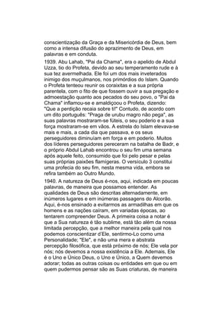 conscientização da Graça e da Misericórdia de Deus, bem
como a intensa difusão do aprazimento de Deus, em
palavras e em conduta.
1939. Abu Lahab, "Pai da Chama", era o apelido de Abdul
Uzza, tio do Profeta, devido ao seu temperamento rude e à
sua tez avermelhada. Ele foi um dos mais inveterados
inimigo dos muçulmanos, nos primórdios do Islam. Quando
o Profeta tenteou reunir os coraixitas e a sua própria
parentela, com o fito de que fossem ouvir a sua pregação e
admoestação quanto aos pecados do seu povo, o "Pai da
Chama" inflamou-se e amaldiçoou o Profeta, dizendo:
"Que a perdição recaia sobre ti!" Contudo, de acordo com
um dito português: "Praga de urubu magro não pega", as
suas palavras mostraram-se fúteis, o seu poderio e a sua
força mostraram-se em vãos. A estrela do Islam elevava-se
mais e mais, a cada dia que passava, e os seus
perseguidores diminuíam em força e em poderio. Muitos
dos líderes perseguidores pereceram na batalha de Badr, e
o próprio Abdul Lahab encontrou o seu fim uma semana
após aquele feito, consumido que foi pelo pesar e pelas
suas próprias paixões flamígeras. O versículo 3 constitui
uma profecia do seu fim, nesta mesma vida, embora se
refira também ao Outro Mundo.
1940. A natureza de Deus é-nos, aqui, indicada em poucas
palavras, de maneira que possamos entender. As
qualidades de Deus são descritas alternadamente, em
inúmeros lugares e em inúmeras passagens do Alcorão.
Aqui, é-nos ensinado a evitarmos as armadilhas em que os
homens e as nações caíram, em variadas épocas, ao
tentarem compreender Deus. A primeira coisa a notar é
que a Sua natureza é tão sublime, está tão além da nossa
limitada percepção, que a melhor maneira pela qual nos
podemos conscientizar d’Ele, sentirmo-Lo como uma
Personalidade; "Ele", e não uma mera e abstrata
percepção filosófica, que está próximo de nós; Ele vela por
nós; nós devemos a nossa existência a Ele. Ademais, Ele
é o Uno e Único Deus, o Uno e Único, a Quem devemos
adorar; todas as outras coisas ou entidades em que ou em
quem pudermos pensar são as Suas criaturas, de maneira
 