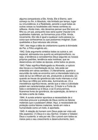 alguma comparáveis a Ele. Ainda, Ele é Eterno, sem
começo ou fim, é Absoluto, não limitado por tempo, lugar
ou circunstância; é a Realidade, perante a qual todas as
outras coisas ou localidades são meras sombras ou
reflexos. Ainda mais, não devemos pensar que Ele teve um
filho ou um pai, porquanto isso seria querer imputar-Lhe
qualidades materiais, ao formarmos juízo d’Ele. Ainda,
novamente, Ele não é igual a qualquer outra pessoa ou
coisa que conhecemos ou que possamos imaginar; Suas
qualidades e Sua natureza são únicas.
1941. Isto nega a idéia do cristianismo quanto à divindade
do Pai, o Filho unigênito etc..
1942. Este argumento sintetiza todos os outros e, em
especial, admoesta-nos quanto ao antropomorfismo, ou
seja, a tendência a concebermos Deus segundo os nossos
próprios padrões, tendência esta insidiosa, que se
desenvolveu em todas as épocas, entre todos os povos.
1943. Falac significa Madrugada ou Alvorada, a ruptura
das trevas e a manifestação da luz. Isto pode ser
entendido em vários sentidos: (1) literalmente, quando a
escuridão da noite se encontra com a intensidade total e os
raios de luz se infiltram por ela, produzindo a alvorada; (2)
quando as trevas da ignorância são muito intensas e a luz
de Deus se infiltra por entre elas, iluminando-as; (3) a
inexistência significa trevas, sendo que a vida e a atividade
podem ser caracterizadas pela luz. O Autor e a Fonte de
toda a verdadeira luz é Deus; e se O procurarmos,
ficaremos livres da ignorância, da superstição, do temor e
de toda a sorte de males.
1944. A surata anterior apontava a necessidade de o
indivíduo procurar a proteção de Deus contra os fatores
materiais que o pudessem afetar. Aqui, a necessidade da
proteção contra fatores materiais, tendo em vista a
humanidade como um todo, é apontada.
1945. A relação do homem com Deus pode ser vista sob
três aspectos: (1) Deus é o seu Senhor, Criador e Velador;
Deus o sustenta, e vela por ele; Ele o provê com todos os
meios para o seu crescimento e desenvolvimento, bem
 