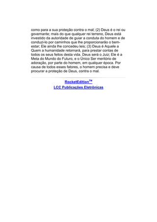 como para a sua proteção contra o mal; (2) Deus é o rei ou
governante; mais do que qualquer rei terreno, Deus está
investido da autoridade de guiar a conduta do homem e de
conduzi-lo por caminhos que lhe proporcionarão o bem-
estar; Ele ainda lhe concedeu leis; (3) Deus é Aquele a
Quem a humanidade retornará, para prestar contas de
todos os seus feitos desta vida. Deus será o Juiz; Ele é a
Meta do Mundo do Futuro, e o Único Ser meritório de
adoração, por parte do homem, em qualquer época. Por
causa de todos esses fatores, o homem precisa e deve
procurar a proteção de Deus, contra o mal.


                    RocketEditionTM
             LCC Publicações Eletrônicas
 