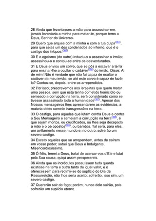 28 Ainda que levantasses a mão para assassinar-me,
jamais levantaria a minha para matar-te, porque temo a
Deus, Senhor do Universo.
29 Quero que arques com a minha e com a tua culpa(364),
para que sejas um dos condenados ao inferno, que é o
castigo dos iníquos.(365)
30 E o egoísmo (do outro) induziu-o a assassinar o irmão;
assassinou-o e contou-se entre os desventurados.
31 E Deus enviou um corvo, que se pôs a escavar a terra
para ensinar-lhe a ocultar o cadáver(366) do irmão. Disse: Ai
de mim! Não é verdade que não fui capaz de ocultar o
cadáver do meu irmão, se até este corvo é capaz de fazê-
lo? Contou-se, depois, entre os arrependidos.
32 Por isso, prescrevemos aos israelitas que quem matar
uma pessoa, sem que esta tenha cometido homicídio ou
semeado a corrupção na terra, será considerado como se
tivesse assassinado toda a humanidade(367). Apesar dos
Nossos mensageiros lhes apresentarem as evidências, a
maioria deles comete transgressões na terra.
33 O castigo, para aqueles que lutam contra Deus e contra
o Seu Mensageiro e semeiam a corrupção na terra(368), é
que sejam mortos, ou crucificados, ou lhes seja decepada
a mão e o pé opostos(369), ou banidos. Tal será, para eles,
um aviltamento nesse mundo e, no outro, sofrerão um
severo castigo.
34 Exceto aqueles que se arrependem, antes de caírem
em vosso poder; sabei que Deus é Indulgente,
Misericordiosíssimo.
35 Ó fiéis, temei a Deus, tratai de acercar-vos d’Ele e lutai
pela Sua causa, quiçá assim prosperareis.
36 Ainda que os incrédulos possuíssem tudo quanto
existisse na terra e outro tanto de igual valor, e o
oferecessem para redimir-se do suplício do Dia da
Ressurreição, não lhos seria aceito; sofrerão, isso sim, um
severo castigo.
37 Quererão sair do fogo; porém, nunca dele sairão, pois
sofrerão um suplício eterno.
 