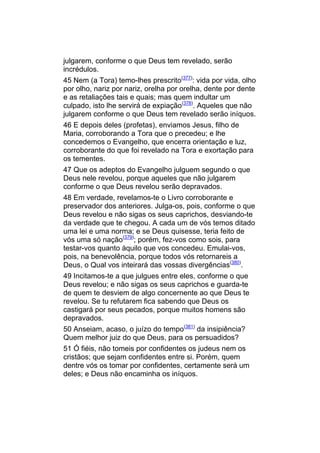 julgarem, conforme o que Deus tem revelado, serão
incrédulos.
45 Nem (a Tora) temo-lhes prescrito(377): vida por vida, olho
por olho, nariz por nariz, orelha por orelha, dente por dente
e as retaliações tais e quais; mas quem indultar um
culpado, isto lhe servirá de expiação(378). Aqueles que não
julgarem conforme o que Deus tem revelado serão iníquos.
46 E depois deles (profetas), enviamos Jesus, filho de
Maria, corroborando a Tora que o precedeu; e lhe
concedemos o Evangelho, que encerra orientação e luz,
corroborante do que foi revelado na Tora e exortação para
os tementes.
47 Que os adeptos do Evangelho julguem segundo o que
Deus nele revelou, porque aqueles que não julgarem
conforme o que Deus revelou serão depravados.
48 Em verdade, revelamos-te o Livro corroborante e
preservador dos anteriores. Julga-os, pois, conforme o que
Deus revelou e não sigas os seus caprichos, desviando-te
da verdade que te chegou. A cada um de vós temos ditado
uma lei e uma norma; e se Deus quisesse, teria feito de
vós uma só nação(379); porém, fez-vos como sois, para
testar-vos quanto àquilo que vos concedeu. Emulai-vos,
pois, na benevolência, porque todos vós retornareis a
Deus, o Qual vos inteirará das vossas divergências(380).
49 Incitamos-te a que julgues entre eles, conforme o que
Deus revelou; e não sigas os seus caprichos e guarda-te
de quem te desviem de algo concernente ao que Deus te
revelou. Se tu refutarem fica sabendo que Deus os
castigará por seus pecados, porque muitos homens são
depravados.
50 Anseiam, acaso, o juízo do tempo(381) da insipiência?
Quem melhor juiz do que Deus, para os persuadidos?
51 Ó fiéis, não tomeis por confidentes os judeus nem os
cristãos; que sejam confidentes entre si. Porém, quem
dentre vós os tomar por confidentes, certamente será um
deles; e Deus não encaminha os iníquos.
 