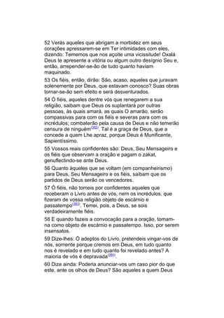 52 Verás aqueles que abrigam a morbidez em seus
corações apressarem-se em Ter intimidades com eles,
dizendo: Tememos que nos açoite uma vicissitude! Oxalá
Deus te apresente a vitória ou algum outro desígnio Seu e,
então, arrepender-se-ão de tudo quanto haviam
maquinado.
53 Os fiéis, então, dirão: São, acaso, aqueles que juravam
solenemente por Deus, que estavam conosco? Suas obras
tornar-se-ão sem efeito e será desventurados.
54 Ó fiéis, aqueles dentre vós que renegarem a sua
religião, saibam que Deus os suplantará por outras
pessoas, às quais amará, as quais O amarão, serão
compassivas para com os fiéis e severas para com os
incrédulos; combaterão pela causa de Deus e não temerão
censura de ninguém(382). Tal é a graça de Deus, que a
concede a quem Lhe apraz, porque Deus é Munificente,
Sapientíssimo.
55 Vossos reais confidentes são: Deus, Seu Mensageiro e
os fiéis que observam a oração e pagam o zakat,
genuflectindo-se ante Deus.
56 Quanto àqueles que se voltam (em companheirismo)
para Deus, Seu Mensageiro e os fiéis, saibam que os
partidos de Deus serão os vencedores.
57 Ó fiéis, não tomeis por confidentes aqueles que
receberam o Livro antes de vós, nem os incrédulos, que
fizeram de vossa religião objeto de escárnio e
passatempo(383). Temei, pois, a Deus, se sois
verdadeiramente fiéis.
58 E quando fazeis a convocação para a oração, tomam-
na como objeto de escárnio e passatempo. Isso, por serem
insensatos.
59 Dize-lhes: Ó adeptos do Livro, pretendeis vingar-vos de
nós, somente porque cremos em Deus, em tudo quanto
nos é revelado e em tudo quanto foi revelado antes? A
maioria de vós é depravada(384).
60 Dize ainda: Poderia anunciar-vos um caso pior do que
este, ante os olhos de Deus? São aqueles a quem Deus
 