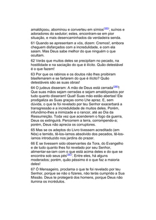 amaldiçoou, abominou e converteu em símios(385), suínos e
adoradores do sedutor; estes, encontram-se em pior
situação, e mais desencaminhados da verdadeira senda.
61 Quando se apresentam a vós, dizem: Cremos!, embora
cheguem disfarçados com a incredulidade, e com ela
saiam. Mas Deus sabe melhor do que ninguém o que
ocultam.
62 Verás que muitos deles se precipitam no pecado, na
hostilidade e na saciação do que é ilícito. Quão detestável
é o que fazem!
63 Por que os rabinos e os doutos não lhes proibiram
blasfemarem e se fartarem do que é ilícito? Quão
detestáveis são as suas obras!
64 O judeus disseram: A mão de Deus está cerrada(386)!
Que suas mãos sejam cerradas e sejam amaldiçoados por
tudo quanto disseram! Qual! Suas mão estão abertas! Ele
prodigaliza as Suas graças como Lhe apraz. E, sem
dúvida, o que te foi revelado por teu Senhor exacerbará a
transgressão e a incredulidade de muitos deles. Porém,
infundimo-lhes a inimizade e o rancor, até ao Dia da
Ressurreição. Toda vez que acenderem o fogo da guerra,
Deus os extinguirá. Percorrem a terra, corrompendo-a;
porém, Deus não aprecia os corruptores.
65 Mas se os adeptos do Livro tivessem acreditado (em
Nós) e temido, tê-los-íamos absolvido dos pecados, tê-los-
íamos introduzido nos jardins do prazer.
66 E se tivessem sido observantes da Tora, do Evangelho
e de tudo quanto lhes foi revelado por seu Senhor,
alimentar-se-iam com o que está acima deles e do que se
encontra sob seus pés(387). Entre eles, há alguns
moderados; porém, quão péssimo é o que faz a maioria
deles!
67 Ó Mensageiro, proclama o que te foi revelado por teu
Senhor, porque se não o fizeres, não terás cumprido a Sua
Missão. Deus te protegerá dos homens, porque Deus não
ilumina os incrédulos.
 