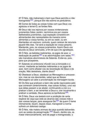 87 Ó fiéis, não malverseis o bem que Deus permitiu e não
transgridais(395), porque Ele não estima os perdulários.
88 Comei de todas as coisas lícitas com que Deus vos
agraciou e temei-O, se fordes fiéis.
89 Deus não vos reprova por vossos inintencionais
juramentos fúteis; porém, recrimina-vos por vossos
deliberados juramentos, cuja expiação consistirá em
alimentardes dez necessitados da maneira como
alimentais a vossa família, ou em os vestir, ou em
libertardes um escravo; contudo, quem carecer de recursos
jejuará três dias. Tal será a expiação do vosso perjúrio.
Mantende, pois, os vossos juramentos. Assim Deus vos
elucida os Seus versículos, a fim de que Lhe agradeçais.
90 Ó fiéis, as bebidas inebriantes, os jogos de azar, a
dedicação às pedras(396) e as adivinhações com setas,(397)
são manobras abomináveis de Satanás. Evitai-os, pois,
para que prospereis.
91 Satanás só ambiciona infundir-vos a inimizade e o
rancor, mediante as bebidas inebriantes e os jogos de
azar, bem como afastar-vos da recordação de Deus e da
oração. Não desistireis, diante disso?
92 Obedecei a Deus, obedecei ao Mensageiro e precavei-
vos; mas se vos desviardes, sabei que ao Nosso
Mensageiro só cabe a proclamação da mensagem lúcida.
93 Os fiéis que praticam o bem não serão reprovados pelo
que comeram (anteriormente, mas coisas ilícitas), uma vez
que delas passem a se abster, continuando a crer e a
praticar o bem, a ser tementes a Deus e, crer novamente e
praticar a caridade. Deus aprecia os benfeitores(398).
94 Ó fiéis, Deus vos testará com a proibição de certa
espécie de caça que está ao alcance das vossas mão e
das vossas lanças, para assegurar-Se(399) de quem O teme
intimamente. Quem, depois disso, transgredir a norma
sofrerá um doloroso castigo.
95 Ó fiéis, não mateis animais de caça quando estiverdes
com as vestes da peregrinação.(400) Quem, dentre vós, os
matar intencionalmente, terá de pagar a transgressão, o
 