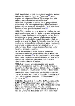 104 E quando lhes foi dito: Vinde para o que Deus revelou,
e para o Mensageiro!, disseram: Basta-nos(408) o que
seguiam os nossos pais! Como? Mesmo que seus pais
nada compreendessem nem se guiassem?
105 Ó fiéis, resguardai as vossas almas, porque se vos
conduzirdes bem, jamais poderão prejudicar-vos aqueles
que se desviam; todos vós retornareis a Deus, o Qual vos
inteirará de tudo quanto houverdes feito(409).
106 Ó fiéis, quando a morte se aproximar de algum de vós
e este se dispuser a fazer um testamento, que apele para o
testemunho de dois homens justos, dentre vós, ou de dois
estranhos, se se achar viajando pela terra quando isto
acontecer. Deverá detê-los, depois da oração, e fazê-los
prestar juramento por Deus, deste modo: A nenhum preço
venderemos o nosso testemunho, ainda que o interessado
seja um dos nossos parentes, nem ocultaremos o
testemunho de Deus, porque, se assim fizermos, contar-
nos-emos entre os pecadores.
107 Se descobrirdes que aso perjuros, que sejam
substituídos por outros dois parentes mais próximos das
pessoas em questão,(410) e ambos jurarão por Deus deste
modo: Nosso testemunho é mais verdadeiro do que o dos
outros e não perjuramos, porque se assim fizermos,
contar-nos-emos entre os iníquos.
108 Este proceder é o mais adequado, para que as
testemunhas declarem a verdade. Devem temer que se
apresentem outras testemunhas depois delas. Temei, pois,
a Deus e escutai, porque Ele não ilumina os depravados.
109 Um dia, Deus convocará os mensageiros e lhes dirá:
Que vos tem sido respondido (com respeito à exortação)?
Dirão: Nada sabemos, porque só Tu és Conhecedor do
incognoscível(411).
110 Então, Deus dirá: Ó Jesus, filho de Maria, recordar-te
de Minhas Mercês para contigo e para com tua mãe; de
quando te fortaleci com o Espírito da Santidade; de quando
falavas aos homens, tanto na infância, como na
maturidade; de quando te ensinei o Livro, a sabedoria, a
Tora e o Evangelho; de quando, com o Meu beneplácito,
 