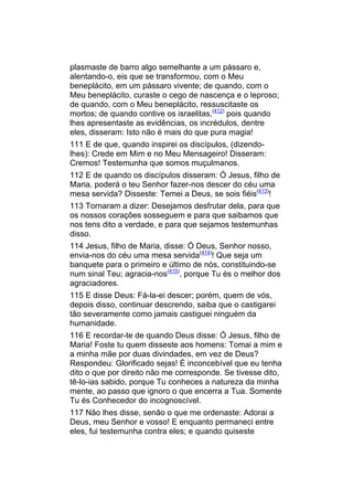 plasmaste de barro algo semelhante a um pássaro e,
alentando-o, eis que se transformou, com o Meu
beneplácito, em um pássaro vivente; de quando, com o
Meu beneplácito, curaste o cego de nascença e o leproso;
de quando, com o Meu beneplácito, ressuscitaste os
mortos; de quando contive os israelitas,(412) pois quando
lhes apresentaste as evidências, os incrédulos, dentre
eles, disseram: Isto não é mais do que pura magia!
111 E de que, quando inspirei os discípulos, (dizendo-
lhes): Crede em Mim e no Meu Mensageiro! Disseram:
Cremos! Testemunha que somos muçulmanos.
112 E de quando os discípulos disseram: Ó Jesus, filho de
Maria, poderá o teu Senhor fazer-nos descer do céu uma
mesa servida? Disseste: Temei a Deus, se sois fiéis(413)!
113 Tornaram a dizer: Desejamos desfrutar dela, para que
os nossos corações sosseguem e para que saibamos que
nos tens dito a verdade, e para que sejamos testemunhas
disso.
114 Jesus, filho de Maria, disse: Ó Deus, Senhor nosso,
envia-nos do céu uma mesa servida(414)! Que seja um
banquete para o primeiro e último de nós, constituindo-se
num sinal Teu; agracia-nos(415), porque Tu és o melhor dos
agraciadores.
115 E disse Deus: Fá-la-ei descer; porém, quem de vós,
depois disso, continuar descrendo, saiba que o castigarei
tão severamente como jamais castiguei ninguém da
humanidade.
116 E recordar-te de quando Deus disse: Ó Jesus, filho de
Maria! Foste tu quem disseste aos homens: Tomai a mim e
a minha mãe por duas divindades, em vez de Deus?
Respondeu: Glorificado sejas! É inconcebível que eu tenha
dito o que por direito não me corresponde. Se tivesse dito,
tê-lo-ias sabido, porque Tu conheces a natureza da minha
mente, ao passo que ignoro o que encerra a Tua. Somente
Tu és Conhecedor do incognoscível.
117 Não lhes disse, senão o que me ordenaste: Adorai a
Deus, meu Senhor e vosso! E enquanto permaneci entre
eles, fui testemunha contra eles; e quando quiseste
 