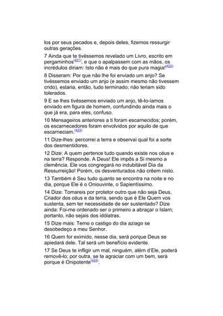 los por seus pecados e, depois deles, fizemos ressurgir
outras gerações.
7 Ainda que te tivéssemos revelado um Livro, escrito em
pergaminhos(421), e que o apalpassem com as mãos, os
incrédulos diriam: Isto não é mais do que pura magia!(422)
8 Disseram: Por que não lhe foi enviado um anjo? Se
tivéssemos enviado um anjo (e assim mesmo não tivessem
crido), estaria, então, tudo terminado; não teriam sido
tolerados.
9 E se lhes tivéssemos enviado um anjo, tê-lo-íamos
enviado em figura de homem, confundindo ainda mais o
que já era, para eles, confuso.
10 Mensageiros anteriores a ti foram escarnecidos; porém,
os escarnecedores foram envolvidos por aquilo de que
escarneciam.(423)
11 Dize-lhes: percorrei a terra e observai qual foi a sorte
dos desmentidores.
12 Dize: A quem pertence tudo quando existe nos céus e
na terra? Responde. A Deus! Ele impôs a Si mesmo a
clemência. Ele vos congregará no indubitável Dia da
Ressurreição! Porém, os desventurados não crêem nisto.
13 Também é Seu tudo quanto se encontra na noite e no
dia, porque Ele é o Oniouvinte, o Sapientíssimo.
14 Dize: Tomareis por protetor outro que não seja Deus,
Criador dos céus e da terra, sendo que é Ele Quem vos
sustenta, sem ter necessidade de ser sustentado? Dize
ainda: Foi-me ordenado ser o primeiro a abraçar o Islam;
portanto, não sejais dos idólatras.
15 Dize mais: Temo o castigo do dia aziago se
desobedeço a meu Senhor.
16 Quem for eximido, nesse dia, será porque Deus se
apiedará dele. Tal será um benefício evidente.
17 Se Deus te infligir um mal, ninguém, além d’Ele, poderá
removê-lo; por outra, se te agraciar com um bem, será
porque é Onipotente(424).
 