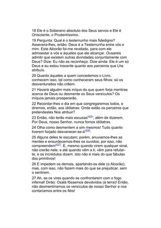 18 Ele é o Soberano absoluto dos Seus servos e Ele é
Onisciente, o Prudentíssimo.
19 Pergunta: Qual é o testemunho mais fidedigno?
Assevera-lhes, então: Deus é a Testemunha entre vós e
mim. Este Alcorão foi-me revelado, para com ele
admoestar a vós e àqueles que ele alcançar. Ousareis
admitir que existem outras divindades conjuntamente com
Deus? Dize: Eu não as reconheço. Dize ainda: Ele é um só
Deus e eu estou inocente quanto aos parceiros que Lhe
atribuís.
20 Quanto àqueles a quem concedemos o Livro,
conhecem isso, tal como conheceram seus filhos; só os
desventurados não crêem.
21 Haverá alguém mais iníquo do que quem forja mentiras
acerca de Deus ou desmente os Seus versículos? Os
iníquos jamais prosperarão.
22 Recordar-lhes o dia em que congregaremos todos, e
diremos, então, aos idólatras: Onde estão os parceiros que
pretendestes Nos atribuir?
23 Então, não terão mais escusas(425), além de dizerem,
Por Deus, nosso Senhor, nunca fomos idólatras.
24 Olha como desmentem a sim mesmos! Tudo quanto
tiverem forjado desvanecer-se-á(426).
25 Alguns deles te escutam; porém, anuviamos-lhes as
mentes e ensurdecemos-lhes os ouvidos; por isso, não
compreendem(427). E, mesmo quando virem qualquer sinal,
não crerão nele; e até quando vêm a ti, vêm para refutar-
te; e os incrédulos dizem: Isto não é mais do que fábulas
dos primitivos!
26 E impedem os demais, apartando-os dele (o Alcorão);
mas, com isso, não fazem mais do que se prejudicar, sem
o sentirem.
27 Ah, se os vires quando se confrontarem com o fogo
infernal! Dirão: Oxalá fôssemos devolvidos (à terra)! Então,
não desmentiríamos os versículos de nosso Senhor e nos
contaríamos entre os fiéis!
 