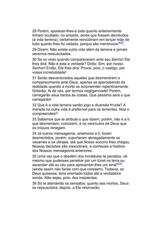 28 Porém, aparecer-lhes-á tudo quanto anteriormente
tinham ocultado; no entanto, ainda que fossem devolvidos
(à vida terrena), certamente reincidiriam em lançar mão de
tudo quanto lhes foi vedado, porque são mentirosos(428).
29 Dizem: Não existe outra vida além da terrena e jamais
seremos ressuscitados.
30 Se os vires quando comparecerem ante seu Senho! Ele
lhes dirá: Não é esta a verdade? Dirão: Sim, por nosso
Senhor! Então, Ele lhes dirá: Provai, pois, o castigo, por
vossa incredulidade!
31 Serão desventurados aqueles que desmentirem o
comparecimento ante Deus, apenas se apercebendo da
realidade quando a morte os surpreender repentinamente.
Gritarão: Ai de nós, por termos negligenciado! Porém,
carregarão seus fardos às costas. Que péssimo será o que
carregarão!
32 Que é a vida terrena senão jogo e diversão frívola? A
morada na outra vida é preferível para os tementes. Noa o
compreendeis?
33 Sabemos que te atribula o que dizem; porém, não é a ti
que desmentem; outrossim, é os versículos de Deus que
os iníquos renegam.
34 Já outros mensageiros, anteriores a ti, foram
desmentidos; porém, suportaram abnegadamente os
vexames e os ultrajes, até que Nosso socorro lhes chegou.
Nossas decisões são inexoráveis; e conheces a história
dos Nossos mensageiros anteriores.
35 Uma vez que o desdém dos incrédulos te penaliza, vê:
mesmo que pudesses penetrar por um túnel na terra ou
ascender até ao céu para apresentar-lhes um sinal(429),
(ainda assim não farias com que cressem). Todavia, se
Deus quisesse, teria orientado todos até a verdadeira
senda. Não sejas, pois, dos insipientes.
36 Só te atenderão os sensatos; quanto aos mortos, Deus
os ressuscitará; depois, a Ele retornarão.
 