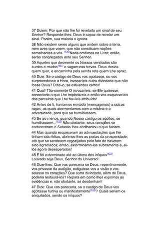 37 Dizem: Por que não lhe foi revelado um sinal de seu
Senhor? Responde-lhes: Deus é capaz de revelar um
sinal. Porém, sua maioria o ignora.
38 Não existem seres alguns que andem sobre a terra,
nem aves que voem, que não constituam nações
semelhantes a vós. (430)Nada omitimos no Livro; então,
serão congregados ante seu Senhor.
39 Aqueles que desmente os Nossos versículos são
surdos e mudos(431) e vagam nas trevas. Deus desvia
quem quer, e encaminha pela senda reta quem Lhe apraz.
40 Dize: Se o castigo de Deus vos açoitasse, ou vos
surpreendesse a Hora, invocaríeis outra divindade que não
fosse Deus? Dizei-o, se estiverdes certos!
41 Qual! Tão-somente O invocaríeis; se Ele quisesse,
concederia o que Lhe imploráveis e então vos esqueceríeis
dos parceiros que Lhe havíeis atribuído!
42 Antes de ti, havíamos enviado (mensageiros) a outras
raças, as quais atormentamos com a miséria e a
adversidade, para que se humilhassem.
43 Se ao menos, quando Nosso castigo os açoitou, se
humilhassem...(432) Não obstante, seus corações se
endureceram e Satanás lhes abrilhantou o que faziam.
44 Mas quando esqueceram as admoestações que lhe
tinham sido feitas, abrimos-lhes as portas da prosperidade,
até que se sentissem regozijados pelo fato de haverem
sido agraciados; então, exterminamo-los subitamente e, ei-
los agora desesperados!
45 E foi exterminado até ao último dos iníquos(433).
Louvado seja Deus, Senhor do Universo!
46 Dize-lhes: Que vos pareceria se Deus, repentinamente,
vos privasse da audição, extiguisse-vos a visão e vos
selasse os corações? Que outra divindade, além de Deus,
poderia restaurá-los? Repara em como lhes expomos as
evidências e, não obstante, as desdenham!
47 Dize: Que vos pareceria, se o castigo de Deus vos
açoitasse furtiva ou manifestamente(434)? Quais seriam os
aniquilados, senão os iníquos?
 