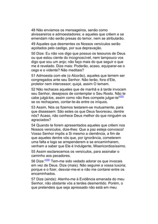 48 Não enviamos os mensageiros, senão como
alvissareiros e admoestadores; e aqueles que crêem e se
emendam não serão presas do temor, nem se atribularão.
49 Aqueles que desmentes os Nossos versículos serão
açoitados pelo castigo, por sua depravação.
50 Dize: Eu não vos digo que possuo os tesouros de Deus
ou que estou ciente do incognoscível, nem tampouco vos
digo que sou um anjo; não faço mais do que seguir o que
me é revelado. Dize mais: Poderão, acaso, equiparar-se o
cego e o vidente? Não meditais?
51 Admoesta com ele (o Alcorão), aqueles que temem ser
congregados ante seu Senhor. Não terão, fora d’Ele,
protetor nem intercessor; quiçá, assim O temam.
52 Não rechaces aqueles que de manhã e à tarde invocam
seu Senhor, desejosos de contemplar o Seu Rosto. Não te
cabe julgá-los, assim como não lhes compete julgar-te(435)
se os rechaçares, contar-te-ás entre os iníquos.
53 Assim, Nós os fizemos testarem-se mutuamente, para
que dissessem: São estes os que Deus favoreceu, dentre
nós? Acaso, não conhece Deus melhor do que ninguém os
agraciados?
54 Quando te forem apresentados aqueles que crêem nos
Nossos versículos, dize-lhes: Que a paz esteja convosco!
Vosso Senhor impôs a Si mesmo a clemência, a fim de
que aqueles dentre vós que, por ignorância, cometerem
uma falta e logo se arrependerem e se encaminharem,
venham a saber que Ele é Indulgente, Misericordiosíssimo.
55 Assim esclarecemos os versículos, para assinalar o
caminho aos pecadores.
56 Dize:(436) Tem-me sido vedado adorar os que invocais
em vez de Deus. Dize (mais): Não seguirei a vossa luxúria;
porque e o fizer, desviar-me-ei e não me contarei entre os
encaminhados.
57 Dize (ainda): Atenho-me à Evidência emanada do meu
Senhor, não obstante vós a terdes desmentido. Porém, o
que pretendeis que seja apressado não está em meu
 