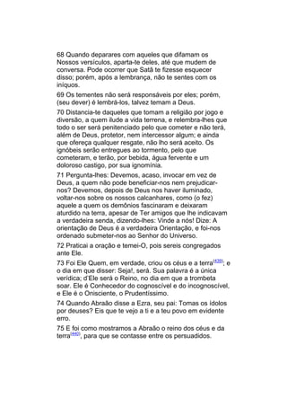 68 Quando deparares com aqueles que difamam os
Nossos versículos, aparta-te deles, até que mudem de
conversa. Pode ocorrer que Satã te fizesse esquecer
disso; porém, após a lembrança, não te sentes com os
iníquos.
69 Os tementes não será responsáveis por eles; porém,
(seu dever) é lembrá-los, talvez temam a Deus.
70 Distancia-te daqueles que tomam a religião por jogo e
diversão, a quem ilude a vida terrena, e relembra-lhes que
todo o ser será penitenciado pelo que cometer e não terá,
além de Deus, protetor, nem intercessor algum; e ainda
que ofereça qualquer resgate, não lho será aceito. Os
ignóbeis serão entregues ao tormento, pelo que
cometeram, e terão, por bebida, água fervente e um
doloroso castigo, por sua ignomínia.
71 Pergunta-lhes: Devemos, acaso, invocar em vez de
Deus, a quem não pode beneficiar-nos nem prejudicar-
nos? Devemos, depois de Deus nos haver iluminado,
voltar-nos sobre os nossos calcanhares, como (o fez)
aquele a quem os demônios fascinaram e deixaram
aturdido na terra, apesar de Ter amigos que lhe indicavam
a verdadeira senda, dizendo-lhes: Vinde a nós! Dize: A
orientação de Deus é a verdadeira Orientação, e foi-nos
ordenado submeter-nos ao Senhor do Universo.
72 Praticai a oração e temei-O, pois sereis congregados
ante Ele.
73 Foi Ele Quem, em verdade, criou os céus e a terra(439); e
o dia em que disser: Seja!, será. Sua palavra é a única
verídica; d’Ele será o Reino, no dia em que a trombeta
soar. Ele é Conhecedor do cognoscível e do incognoscível,
e Ele é o Onisciente, o Prudentíssimo.
74 Quando Abraão disse a Ezra, seu pai: Tomas os ídolos
por deuses? Eis que te vejo a ti e a teu povo em evidente
erro.
75 E foi como mostramos a Abraão o reino dos céus e da
terra(440), para que se contasse entre os persuadidos.
 