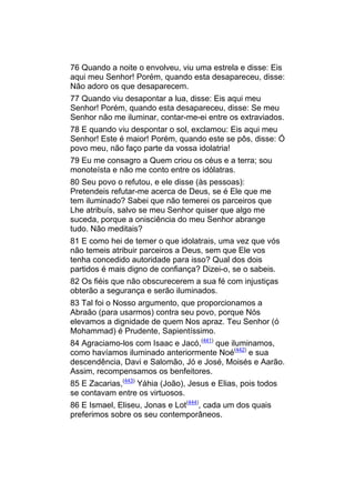 76 Quando a noite o envolveu, viu uma estrela e disse: Eis
aqui meu Senhor! Porém, quando esta desapareceu, disse:
Não adoro os que desaparecem.
77 Quando viu desapontar a lua, disse: Eis aqui meu
Senhor! Porém, quando esta desapareceu, disse: Se meu
Senhor não me iluminar, contar-me-ei entre os extraviados.
78 E quando viu despontar o sol, exclamou: Eis aqui meu
Senhor! Este é maior! Porém, quando este se pôs, disse: Ó
povo meu, não faço parte da vossa idolatria!
79 Eu me consagro a Quem criou os céus e a terra; sou
monoteísta e não me conto entre os idólatras.
80 Seu povo o refutou, e ele disse (às pessoas):
Pretendeis refutar-me acerca de Deus, se é Ele que me
tem iluminado? Sabei que não temerei os parceiros que
Lhe atribuís, salvo se meu Senhor quiser que algo me
suceda, porque a onisciência do meu Senhor abrange
tudo. Não meditais?
81 E como hei de temer o que idolatrais, uma vez que vós
não temeis atribuir parceiros a Deus, sem que Ele vos
tenha concedido autoridade para isso? Qual dos dois
partidos é mais digno de confiança? Dizei-o, se o sabeis.
82 Os fiéis que não obscurecerem a sua fé com injustiças
obterão a segurança e serão iluminados.
83 Tal foi o Nosso argumento, que proporcionamos a
Abraão (para usarmos) contra seu povo, porque Nós
elevamos a dignidade de quem Nos apraz. Teu Senhor (ó
Mohammad) é Prudente, Sapientíssimo.
84 Agraciamo-los com Isaac e Jacó,(441) que iluminamos,
como havíamos iluminado anteriormente Noé(442) e sua
descendência, Davi e Salomão, Jó e José, Moisés e Aarão.
Assim, recompensamos os benfeitores.
85 E Zacarias,(443) Yáhia (João), Jesus e Elias, pois todos
se contavam entre os virtuosos.
86 E Ismael, Eliseu, Jonas e Lot(444), cada um dos quais
preferimos sobre os seu contemporâneos.
 