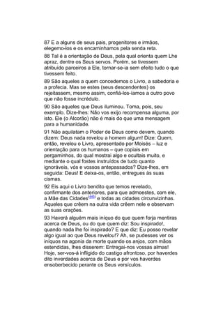 87 E a alguns de seus pais, progenitores e irmãos,
elegemo-los e os encaminhamos pela senda reta.
88 Tal é a orientação de Deus, pela qual orienta quem Lhe
apraz, dentre os Seus servos. Porém, se tivessem
atribuído parceiros a Ele, tornar-se-ia sem efeito tudo o que
tivessem feito.
89 São aqueles a quem concedemos o Livro, a sabedoria e
a profecia. Mas se estes (seus descendentes) os
rejeitassem, mesmo assim, confiá-los-íamos a outro povo
que não fosse incrédulo.
90 São aqueles que Deus iluminou. Toma, pois, seu
exemplo. Dize-lhes: Não vos exijo recompensa alguma, por
isto. Ele (o Alcorão) não é mais do que uma mensagem
para a humanidade.
91 Não aquilatam o Poder de Deus como devem, quando
dizem: Deus nada revelou a homem algum! Dize: Quem,
então, revelou o Livro, apresentado por Moisés – luz e
orientação para os humanos – que copiais em
pergaminhos, do qual mostrai algo e ocultais muito, e
mediante o qual fostes instruídos de tudo quanto
ignoráveis, vós e vossos antepassados? Dize-lhes, em
seguida: Deus! E deixa-os, então, entregues às suas
cismas.
92 Eis aqui o Livro bendito que temos revelado,
confirmante dos anteriores, para que admoestes, com ele,
a Mãe das Cidades(445) e todas as cidades circunvizinhas.
Aqueles que crêem na outra vida crêem nele e observam
as suas orações.
93 Haverá alguém mais iníquo do que quem forja mentiras
acerca de Deus, ou do que quem diz: Sou inspirado!,
quando nada lhe foi inspirado? E que diz: Eu posso revelar
algo igual ao que Deus revelou!? Ah, se pudesses ver os
iníquos na agonia da morte quando os anjos, com mãos
estendidas, lhes disserem: Entregai-nos vossas almas!
Hoje, ser-vos-á infligido do castigo afrontoso, por haverdes
dito inverdades acerca de Deus e por vos haverdes
ensoberbecido perante os Seus versículos.
 