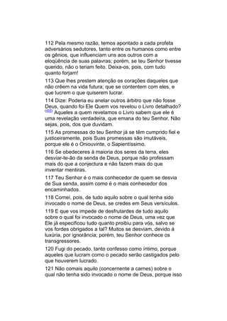 112 Pela mesmo razão, temos apontado a cada profeta
adversários sedutores, tanto entre os humanos como entre
os gênios, que influenciam uns aos outros com a
eloqüência de suas palavras; porém, se teu Senhor tivesse
querido, não o teriam feito. Deixa-os, pois, com tudo
quanto forjam!
113 Que lhes prestem atenção os corações daqueles que
não crêem na vida futura; que se contentem com eles, e
que lucrem o que quiserem lucrar.
114 Dize: Poderia eu anelar outros árbitro que não fosse
Deus, quando foi Ele Quem vos revelou o Livro detalhado?
(455)
      Aqueles a quem revelamos o Livro sabem que ele é
uma revelação verdadeira, que emana do teu Senhor. Não
sejas, pois, dos que duvidam.
115 As promessas do teu Senhor já se têm cumprido fiel e
justiceiramente, pois Suas promessas são imutáveis,
porque ele é o Oniouvinte, o Sapientíssimo.
116 Se obedeceres á maioria dos seres da terra, eles
desviar-te-ão da senda de Deus, porque não professam
mais do que a conjectura e não fazem mais do que
inventar mentiras.
117 Teu Senhor é o mais conhecedor de quem se desvia
de Sua senda, assim como é o mais conhecedor dos
encaminhados.
118 Comei, pois, de tudo aquilo sobre o qual tenha sido
invocado o nome de Deus, se credes em Seus versículos.
119 E que vos impede de desfrutardes de tudo aquilo
sobre o qual foi invocado o nome de Deus, uma vez que
Ele já especificou tudo quanto proibiu para vós, salvo se
vos fordes obrigados a tal? Muitos se desviam, devido á
luxúria, por ignorância; porém, teu Senhor conhece os
transgressores.
120 Fugi do pecado, tanto confesso como íntimo, porque
aqueles que lucram como o pecado serão castigados pelo
que houverem lucrado.
121 Não comais aquilo (concernente a carnes) sobre o
qual não tenha sido invocado o nome de Deus, porque isso
 