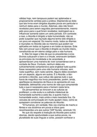 válidas hoje, nem tampouco podem ser aplainadas e
propiciamente vertidas para a prática. Depreende-se disto
que tais livros eram dirigidos àqueles povos em particular e
nenhum deles para o mundo. Ademais, eles não foram
revelados para serem seguidos permanentemente, mesmo
pelo povo para o qual foram revelados; restringiam-se a
influenciar somente sobre um certo período. Em contraste
a isso, o Alcorão é dirigido a toda humanidade; não se
pode suspeitar que injunção alguma tenha sido dirigida a
um povo em especial. Do mesmo modo, todos os ditames
e injunções no Alcorão são os mesmos que podem ser
aplicados em todos os lugares e em todas as épocas. Este
fato vem provar que o Alcorão é dirigido ao mundo inteiro,
constituindo-se em eterno código para a vida humana.
    6. Não há negar o fato de que os precedentes Livros
Divinos cultuavam o bem e a virtude, ensinavam também
os princípios da moralidade e da veracidade, e
apresentavam uma maneira de viver consentânea com a
vontade de Deus. Contudo, nenhum deles era
suficientemente compreensivo para englobar tudo quanto
fosse necessário para uma vida humana virtuosa, sem
nada supérfluo, sem nada carente. Alguns deles excediam
em um aspecto, alguns em outros. É o Alcorão, e tão-
somente o Alcorão, que cultua não apenas tudo o que
havia de magnífico nos livros precedentes, porém, ainda,
aperfeiçoa os desígnios de Deus e os apresenta em sua
totalidade, delineando uma norma de vida que compreende
tudo o que é necessário para o homem nesta terra.
    Os pensamentos se renovam e as culturas se
proliferam; a vida evolui e a colheita intelectual da
humanidade aumenta a cada dia, e quanto mais a
humanidade evolui, mais unida e mais mesclada fica. Os
veículos de comunicação em muito ajudam nisso, como se
quisessem corroborar as palavras do Alcorão:
    "Ó humanos, em verdade, Nós vos criamos de macho e
fêmea e vos dividimos em povos e tribos para
reconhecerdes uns aos outros."(49ª Surata, versículo 13)
    No que diz respeito à tradução do Alcorão para outros
idiomas, dando oportunidade a que outros povos, na
pluralidade de suas línguas e cores, possam conhecer a
 