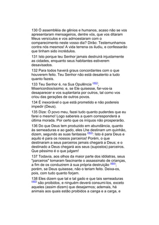 130 Ó assembléia de gênios e humanos, acaso não se vos
apresentaram mensageiros, dentre vós, que vos ditaram
Meus versículos e vos admoestaram com o
comparecimento neste vosso dia? Dirão: Testemunhamos
contra nós mesmos! A vida terrena os iludiu, e confessarão
que tinham sido incrédulos.
131 Isto porque teu Senhor jamais destruirá injustamente
as cidades, enquanto seus habitantes estiverem
desavisados.
132 Para todos haverá graus concordantes com o que
houverem feito. Teu Senhor não está desatento a tudo
quanto fazeis.
133 Teu Senhor é, na Sua Opulência (462),
Misericordiosíssimo; e, se Ele quisesse, far-vos-ia
desaparecer e vos suplantaria por outros, tal como vos
criou das gerações de outros povos.
134 É inexorável o que está prometido e não podereis
impedir (Deus).
135 Dize: Ó povo meu, fazei tudo quanto puderdes que eu
farei o mesmo! Logo sabereis a quem corresponderá a
última morada. Por certo que os iníquos não prosperarão.
136 Do que Deus tem produzido em abundância, quanto
às semeaduras e ao gado, eles Lhe destinam um quinhão,
dizem, segundo as suas fantasias (463): Isto é para Deus e
aquilo é para os nossos parceiros! Porém, o que
destinaram a seus parceiros jamais chegará a Deus; e o
destinado a Deus chegará aos seus (supostos) parceiros.
Que péssimo é o que julgam!
137 Todavia, aos olhos da maior parte dos idólatras, seus
"parceiros" tomaram fascinante o assassinato de crianças,
a fim de os conduzirem à sua própria destruição (464);
porém, se Deus quisesse, não o teriam feito. Deixa-os,
pois, com tudo quanto forjam.
138 Eles dizem que tal e tal gado e que tais semeaduras
(465)
    são proibidos, e ninguém deverá consumi-los, exceto
aqueles (assim dizem) que desejarmos; ademais, há
animais aos quais estão proibidos a canga e a carga, e
 