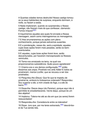 4 Quantas cidades temos destruído! Nosso castigo tomou-
os (a seus habitantes) de surpresa, enquanto dormiam, à
noite, ou faziam a sesta.
5 Nada imploraram, quando os surpreendeu o Nosso
castigo; não fizeram mais do que confessar, clamando:
Fomos iníquos!(481)
6 Inquiriremos aqueles aos quais foi enviada a Nossa
mensagem, assim como interrogaremos os mensageiros.
7 E lhes enumeraremos as ações com pleno
conhecimento, porque jamais estivemos ausentes.
8 E a ponderação, nesse dia, será a eqüidade; aqueles
cujas boas ações forem mais pesadas, serão os bem-
aventurados.
9 E aqueles, cujas boas ações forem leve, serão
desventurados, por haverem menosprezado os Nossos
versículos.
10 Temo-vos enraizado na terra, na qual vos
proporcionamos subsistência. Quão pouco agradeceis!
11 Criamo-vos e vos demos configuração,(482) então
dissemos aos anjos: Prostrais-vos ante Adão! E todos se
prostraram, menos Lúcifer, que se recusou a ser dos
prostrados.
12 Perguntou-lhe (Deus): Que foi que te impediu de
prostrar-te, embora to tivéssemos ordenado? Respondeu:
Sou superior a ele; a mim criaste do fogo, e a ele do
barro.(483)
13 Disse-lhe: Desce daqui (do Paraíso), porque aqui não é
permitido te ensoberbeceres. Vai-te daqui, porque és um
dos abjetos!
14 Implorou: Tolera-me até ao dia em que (os seres) forem
ressuscitados!
15 Respondeu-lhe: Considera-te entre os tolerados!
16 Disse: Juro que, por me teres extraviado,(484) desviá-los-
ei da Tua senda reta.
 