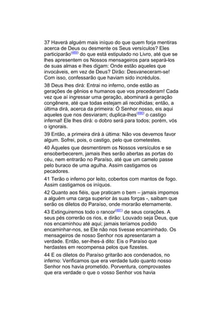 37 Haverá alguém mais iníquo do que quem forja mentiras
acerca de Deus ou desmente os Seus versículos? Eles
participarão(489) do que está estipulado no Livro, até que se
lhes apresentem os Nossos mensageiros para separá-los
de suas almas e lhes digam: Onde estão aqueles que
invocáveis, em vez de Deus? Dirão: Desvaneceram-se!
Com isso, confessarão que haviam sido incrédulos.
38 Deus lhes dirá: Entrai no inferno, onde estão as
gerações de gênios e humanos que vos precederam! Cada
vez que aí ingressar uma geração, abominará a geração
congênere, até que todas estejam ali recolhidas; então, a
última dirá, acerca da primeira: Ó Senhor nosso, eis aqui
aqueles que nos desviaram; duplica-lhes(490) o castigo
infernal! Ele lhes dirá: o dobro será para todos; porém, vós
o ignorais.
39 Então, a primeira dirá à última: Não vos devemos favor
algum. Sofrei, pois, o castigo, pelo que cometestes.
40 Àqueles que desmentirem os Nossos versículos e se
ensoberbecerem, jamais lhes serão abertas as portas do
céu, nem entrarão no Paraíso, até que um camelo passe
pelo buraco de uma agulha. Assim castigamos os
pecadores.
41 Terão o inferno por leito, cobertos com mantos de fogo.
Assim castigamos os iníquos.
42 Quanto aos fiéis, que praticam o bem – jamais impomos
a alguém uma carga superior às suas forças -, saibam que
serão os diletos do Paraíso, onde morarão eternamente.
43 Extinguiremos todo o rancor(491) de seus corações. A
seus pés correrão os rios, e dirão: Louvado seja Deus, que
nos encaminhou até aqui; jamais teríamos podido
encaminhar-nos, se Ele não nos tivesse encaminhado. Os
mensageiros de nosso Senhor nos apresentaram a
verdade. Então, ser-lhes-á dito: Eis o Paraíso que
herdastes em recompensa pelos que fizestes.
44 E os diletos do Paraíso gritarão aos condenados, no
inferno: Verificamos que era verdade tudo quanto nosso
Senhor nos havia prometido. Porventura, comprovastes
que era verdade o que o vosso Senhor vos havia
 