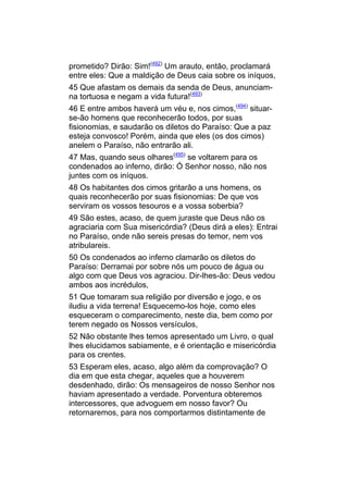 prometido? Dirão: Sim!(492) Um arauto, então, proclamará
entre eles: Que a maldição de Deus caia sobre os iníquos,
45 Que afastam os demais da senda de Deus, anunciam-
na tortuosa e negam a vida futura!(493)
46 E entre ambos haverá um véu e, nos cimos,(494) situar-
se-ão homens que reconhecerão todos, por suas
fisionomias, e saudarão os diletos do Paraíso: Que a paz
esteja convosco! Porém, ainda que eles (os dos cimos)
anelem o Paraíso, não entrarão ali.
47 Mas, quando seus olhares(495) se voltarem para os
condenados ao inferno, dirão: Ó Senhor nosso, não nos
juntes com os iníquos.
48 Os habitantes dos cimos gritarão a uns homens, os
quais reconhecerão por suas fisionomias: De que vos
serviram os vossos tesouros e a vossa soberbia?
49 São estes, acaso, de quem juraste que Deus não os
agraciaria com Sua misericórdia? (Deus dirá a eles): Entrai
no Paraíso, onde não sereis presas do temor, nem vos
atribulareis.
50 Os condenados ao inferno clamarão os diletos do
Paraíso: Derramai por sobre nós um pouco de água ou
algo com que Deus vos agraciou. Dir-lhes-ão: Deus vedou
ambos aos incrédulos,
51 Que tomaram sua religião por diversão e jogo, e os
iludiu a vida terrena! Esquecemo-los hoje, como eles
esqueceram o comparecimento, neste dia, bem como por
terem negado os Nossos versículos,
52 Não obstante lhes temos apresentado um Livro, o qual
lhes elucidamos sabiamente, e é orientação e misericórdia
para os crentes.
53 Esperam eles, acaso, algo além da comprovação? O
dia em que esta chegar, aqueles que a houverem
desdenhado, dirão: Os mensageiros de nosso Senhor nos
haviam apresentado a verdade. Porventura obteremos
intercessores, que advoguem em nosso favor? Ou
retornaremos, para nos comportarmos distintamente de
 