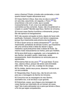 como o fizemos? Porém, já terão sido condenados, e tudo
quanto tiverem forjado desvanecer-se-á.
54 Vosso Senhor é Deus, Que criou os céus e a terra(496)
em seis dias, assumindo, em seguida, o Trono.(497) Ele
ensombrece o dia com a noite, que o sucede
incessantemente. O sol, a lua e as estrelas estão
submetidos ao Seu comando. Acaso, não Lhe pertencem a
criação e o poder? Bendito seja Deus, Senhor do Universo.
55 Invocai vosso Senhor humílima e intimamente, porque
Ele não aprecia os transgressores.
56 E não causeis corrupção na terra, depois de haver sido
pacificada. Outrossim, incovai-O com temor e esperança,
porque Sua misericórdia está próxima dos benfeitores.
57 Ele é Quem envia os ventos alvissareiros(498), por Sua
misericórdia, portadores de densas nuvens, que impulsiona
até uma comarca árida e delas faz descer a água,
mediante a qual produzimos toda a classe de frutos. Do
mesmo modo ressuscitamos os mortos, para que mediteis.
58 Da terra fértil brota a vegetação, com o beneplácito do
seu Senhor; da estéril, porém, nada brota, senão
escassamente. Assim elucidamos os versículos para os
agradecidos.
59 Enviamos Noé ao seu povo,(499) ao qual disse: Ó povo
meu, adorai a Deus, porque não tereis outra divindade
além d’Ele. Temo, por vós, o castigo do dia aziago.
60 Os chefes, dentre seus povos, disseram: Vemos-te em
um erro evidente.
61 Respondeu-lhes: Ó povo meu, não há erro em mim,
pois sou o mensageiro do Senhor do Universo.
62 Comunico-vos as mensagens do meu Senhor,
aconselho-vos, e sei de Deus o que ignorais.
63 Estranhais, acaso, que chegue uma mensagem do
vosso Senhor por intermédio de um homem da vossa
raça? Isto é para admoestar-vos e para que temais a Deus,
a fim de que sejais compadecidos.
 