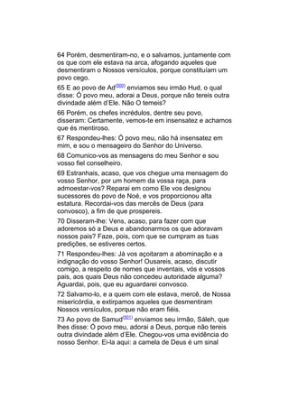 64 Porém, desmentiram-no, e o salvamos, juntamente com
os que com ele estava na arca, afogando aqueles que
desmentiram o Nossos versículos, porque constituíam um
povo cego.
65 E ao povo de Ad(500) enviamos seu irmão Hud, o qual
disse: Ó povo meu, adorai a Deus, porque não tereis outra
divindade além d’Ele. Não O temeis?
66 Porém, os chefes incrédulos, dentre seu povo,
disseram: Certamente, vemos-te em insensatez e achamos
que és mentiroso.
67 Respondeu-lhes: Ó povo meu, não há insensatez em
mim, e sou o mensageiro do Senhor do Universo.
68 Comunico-vos as mensagens do meu Senhor e sou
vosso fiel conselheiro.
69 Estranhais, acaso, que vos chegue uma mensagem do
vosso Senhor, por um homem da vossa raça, para
admoestar-vos? Reparai em como Ele vos designou
sucessores do povo de Noé, e vos proporcionou alta
estatura. Recordai-vos das mercês de Deus (para
convosco), a fim de que prospereis.
70 Disseram-lhe: Vens, acaso, para fazer com que
adoremos só a Deus e abandonarmos os que adoravam
nossos pais? Faze, pois, com que se cumpram as tuas
predições, se estiveres certos.
71 Respondeu-lhes: Já vos açoitaram a abominação e a
indignação do vosso Senhor! Ousareis, acaso, discutir
comigo, a respeito de nomes que inventais, vós e vossos
pais, aos quais Deus não concedeu autoridade alguma?
Aguardai, pois, que eu aguardarei convosco.
72 Salvamo-lo, e a quem com ele estava, mercê, de Nossa
misericórdia, e extirpamos aqueles que desmentiram
Nossos versículos, porque não eram fiéis.
73 Ao povo de Samud(501) enviamos seu irmão, Sáleh, que
lhes disse: Ó povo meu, adorai a Deus, porque não tereis
outra divindade além d’Ele. Chegou-vos uma evidência do
nosso Senhor. Ei-la aqui: a camela de Deus é um sinal
 