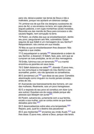 para vós; deixai-a pastar nas terras de Deus e não a
maltrateis, porque vos açoitará um doloroso castigo.
74 Lembrai-vos de que Ele vos designou sucessores do
povo de Ad, e vos enraizou na terra, em cujas planuras
ergueis palácios, e em cujas montanhas cavais moradias.
Recordai-vos das mercês de Deus para convosco e não
causeis flagelo, nem corrupção na terra.
75 Porém, os chefes dos que se ensoberbeceram, dentre
seu povo, perguntaram aos fiéis, submetidos: Estais
seguros de que Sáleh é um mensageiro do seu Senhor?
Responderam: nós cremos em sua missão.
76 Mas os que se ensoberbeceram lhes disseram: Nós
negamos o que credes.
77 E esquartejaram a camela,(502) desacatando a ordem do
seu Senhor, e disseram: Ó Sáleh, faze, pois, com que se
cumpram as tuas predições, se és um dos mensageiros.
78 Então, fulminou-vos um terremoto,(503) e a manhã
encontrou-os jacentes em seus lares.
79 E Sáleh distanciou-se deles(504), dizendo: Ó povo meu,
eu vos comuniquei a mensagem do meu Senhor e vos
aconselhei; porém, vós não apreciais os conselheiros.
80 E (enviamos) Lot,(505) que disse ao seu povo: Cometeis
abominação como ninguém no mundo jamais cometeu
antes de vós,
81 Acercando-vos licenciosamente dos homens, em vez
das mulheres. Realmente, sois um povo transgressor.
82 E a resposta do seu povo só constituiu em dizer (uns
aos outros): Expulsai-vos da vossa cidade porque são
pessoas que desejam ser puras(506).
83 Porém, salvamo-los, juntamente com a sua família,
exceto a sua mulher, que se contou entre os que foram
deixados para trás.(507)
84 E desencadeamos sobre eles uma tempestade.(508)
Repara, pois, qual foi o destino dos pecadores!
85 E aos medianitas(509) enviamos seu irmão Xuaib,(510) que
lhes disse: Ó povo meu, adorai a Deus, porque não tereis
 