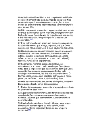 outra divindade além d’Ele! Já vos chegou uma evidência
do vosso Senhor! Sede leais, na medida e no peso! Não
defraudeis o próximo e não causeis corrupção na terra,
depois de ela haver sido pacificada! Isso será melhor para
vós, se sois fiéis.
86 Não vos posteis em caminho algum, obstruindo a senda
de Deus e ameaçando quem n’Ele crê, esforçando-vos em
fazê-la tortuosa. Recordai-vos de quando éreis uns poucos
e Ele vos multiplicou, e reparai qual foi o destino dos
depravados.(511)
87 E se entre vós há um grupo que crê na missão que me
foi confiada e outro que a nega, aguarda, até que Deus
julgue entre nós, porque Ele é o mais equânime dos juízes.
88 Os chefes que se ensoberbeceram, dentre o seu povo,
disseram-lhe: Juramos que te expulsaremos da nossa
cidade, ó Xuaib, juntamente com aqueles que contigo
crêem, a menos que retorneis ao nosso credo. (Xuaib)
retrucou: Ainda que o deploremos?
89 Forjaríamos mentiras a respeito de Deus, se
retornássemos ao vosso credo, sendo que Deus já vos
livrou dele. É impossível que o abracemos, sem que Deus,
nosso Senhor, o queira, porque nosso Senhor tudo
abrange sapientemente, e a Ele nos encomendamos. Ó
Senhor nosso, decide com eqüidade entre nós e o nosso
povo, porque Tu és o mais equânime dos juízes.
90 Mas os chefes incrédulos, dentre o seu povo, disseram:
Se seguirdes Xuaib, sereis desventurados!
91 Então, fulminou-os um terremoto, e a manhã encontrou-
os jacentes em seus lares.
92 Aqueles que desmentiram Xuaib foram despojados das
suas habitações, como se nunca nelas houvessem
habitado. Aqueles que desmentiram Xuaib tornaram-se
desventurados.
93 Xuaib afastou-se deles, dizendo: Ó povo meu, já vos
comuniquei as mensagens do meu Senhor, e vos
aconselhei. Como poderei atribular-me por um povo
incrédulo?(512)
 
