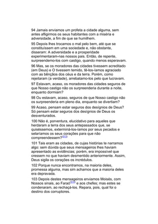 94 Jamais enviamos um profeta a cidade alguma, sem
antes afligirmos os seus habitantes com a miséria e
adversidade, a fim de que se humilhem.
95 Depois lhes trocamos o mal pelo bem, até que se
constituíssem em uma sociedade e, não obstante,
disseram: A adversidade e a prosperidade
experimentaram-nas nossos pais. Então, de repente,
surpreendemo-los com castigo, quando menos esperavam.
96 Mas, se os moradores das cidades tivessem acreditado
(em Deus) e O tivessem temido, tê-los-íamos agraciado
com as bênçãos dos céus e da terra. Porém, como
rejeitaram (a verdade), arrebatamo-los pelo que lucravam.
97 Estavam, acaso, os moradores das cidades seguros de
que Nosso castigo não os surpreenderia durante a noite,
enquanto dormiam?
98 Ou estavam, acaso, seguros de que Nosso castigo não
os surpreenderia em pleno dia, enquanto se divertiam?
99 Acaso, pensam estar seguros dos desígnios de Deus?
Só pensam estar seguros dos desígnios de Deus os
desventurados.
100 Não é, porventura, elucidativo para aqueles que
herdaram a terra dos seus antepassados que, se
quiséssemos, exterminá-los-íamos por seus pecados e
selaríamos os seus corações para que não
compreendessem?(513)
101 Tais eram as cidades, de cujas histórias te narramos
algo: sem dúvida que seus mensageiros lhes haviam
apresentado as evidências; porém, era impossível que
cressem no que haviam desmentido anteriormente. Assim,
Deus sigila os corações os incrédulos.
102 Porque nunca encontramos, na maioria deles,
promessa alguma, mas sim achamos que a maioria deles
era depravada.
103 Depois destes mensageiros enviamos Moisés, com
Nossos sinais, ao Faraó(514) e aos chefes; mas estes se
condenaram, ao rechaçá-los. Repara, pois, qual foi o
destino dos corruptores.
 