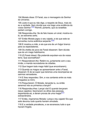 104 Moisés disse: Ó Faraó, sou o mensageiro do Senhor
do Universo.
105 Justo é que eu não diga, a respeito de Deus, mais do
eu a verdade. Sem dúvida que vos trago uma evidência do
vosso Senhor.(515) Permiti, portanto, que os israelitas
partam comigo.
106 Respondeu-lhe: Se de fato trazes um sinal, mostra-no-
lo, se estiveres certo.
107 Então Moisés jogou o seu cajado, e eis que este se
converteu numa autêntica serpente.(516)
108 E mostrou a mão, e eis que era de um fulgor branco
para os espectadores.
109 Os chefes do povo do Faraó disseram: Sem dúvida
que és um mago habilíssimo.
110 (O Faraó disse): Ele pretende expulsar-vos da vossa
terra. Que aconselhais?
111 Responderam-lhe: Retém-no, juntamente com o seu
irmão, e manda recrutadores às cidades.
112 Que tragam todo mago hábil (que encontrarem).
113 Quando os magos se apresentaram ante o Faraó,
disseram: É de se supor que teremos uma recompensa se
sairmos vencedores.
114 E lhes respondeu: Sim, e vos contareis entre os mais
chegados (a mim).
115 Perguntaram: Ó Moisés, lançarás tu, ou então
seremos nós os primeiros a lançar?
116 Respondeu-lhes: Lançai vós! E quando lançaram
(seus cajados), fascinaram os olhos das pessoas,
espantando-as, e deram provas de uma magia(517)
extraordinária.
117 Então, inspiramos Moisés: Lança o teu cajado! Eis que
este devorou tudo quanto haviam simulado.
118 E a verdade prevaleceu, e se esvaneceu tudo o que
haviam fingido.
 