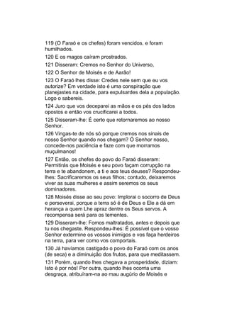 119 (O Faraó e os chefes) foram vencidos, e foram
humilhados.
120 E os magos caíram prostrados.
121 Disseram: Cremos no Senhor do Universo,
122 O Senhor de Moisés e de Aarão!
123 O Faraó lhes disse: Credes nele sem que eu vos
autorize? Em verdade isto é uma conspiração que
planejastes na cidade, para expulsardes dela a população.
Logo o sabereis.
124 Juro que vos deceparei as mãos e os pés dos lados
opostos e então vos crucificarei a todos.
125 Disseram-lhe: É certo que retornaremos ao nosso
Senhor.
126 Vingas-te de nós só porque cremos nos sinais de
nosso Senhor quando nos chegam? Ó Senhor nosso,
concede-nos paciência e faze com que morramos
muçulmanos!
127 Então, os chefes do povo do Faraó disseram:
Permitirás que Moisés e seu povo façam corrupção na
terra e te abandonem, a ti e aos teus deuses? Respondeu-
lhes: Sacrificaremos os seus filhos; contudo, deixaremos
viver as suas mulheres e assim seremos os seus
dominadores.
128 Moisés disse ao seu povo: Implorai o socorro de Deus
e perseverai, porque a terra só é de Deus e Ele a dá em
herança a quem Lhe apraz dentre os Seus servos. A
recompensa será para os tementes.
129 Disseram-lhe: Fomos maltratados, antes e depois que
tu nos chegaste. Respondeu-lhes: É possível que o vosso
Senhor extermine os vossos inimigos e vos faça herdeiros
na terra, para ver como vos comportais.
130 Já havíamos castigado o povo do Faraó com os anos
(de seca) e a diminuição dos frutos, para que meditassem.
131 Porém, quando lhes chegava a prosperidade, diziam:
Isto é por nós! Por outra, quando lhes ocorria uma
desgraça, atribuíram-na ao mau augúrio de Moisés e
 