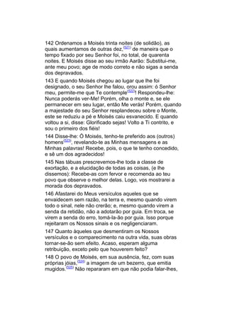 142 Ordenamos a Moisés trinta noites (de solidão), as
quais aumentamos de outras dez,(521) de maneira que o
tempo fixado por seu Senhor foi, no total, de quarenta
noites. E Moisés disse ao seu irmão Aarão: Substitui-me,
ante meu povo; age de modo correto e não sigas a senda
dos depravados.
143 E quando Moisés chegou ao lugar que lhe foi
designado, o seu Senhor lhe falou, orou assim: ó Senhor
meu, permite-me que Te contemple(522)! Respondeu-lhe:
Nunca poderás ver-Me! Porém, olha o monte e, se ele
permanecer em seu lugar, então Me verás! Porém, quando
a majestade do seu Senhor resplandeceu sobre o Monte,
este se reduziu a pé e Moisés caiu esvanecido. E quando
voltou a si, disse: Glorificado sejas! Volto a Ti contrito, e
sou o primeiro dos fiéis!
144 Disse-lhe: Ó Moisés, tenho-te preferido aos (outros)
homens(523), revelando-te as Minhas mensagens e as
Minhas palavras! Recebe, pois, o que te tenho concedido,
e sê um dos agradecidos!
145 Nas tábuas prescrevemos-lhe toda a classe de
exortação, e a elucidação de todas as coisas, (e lhe
dissemos): Recebe-as com fervor e recomenda ao teu
povo que observe o melhor delas. Logo, vos mostrarei a
morada dos depravados.
146 Afastarei do Meus versículos aqueles que se
envaidecem sem razão, na terra e, mesmo quando virem
todo o sinal, nele não crerão; e, mesmo quando virem a
senda da retidão, não a adotarão por guia. Em troca, se
virem a senda do erro, tomá-la-ão por guia. Isso porque
rejeitaram os Nossos sinais e os negligenciaram.
147 Quanto àqueles que desmentiram os Nossos
versículos e o comparecimento na outra vida, suas obras
tornar-se-ão sem efeito. Acaso, esperam alguma
retribuição, exceto pelo que houverem feito?
148 O povo de Moisés, em sua ausência, fez, com suas
próprias jóias,(524) a imagem de um bezerro, que emitia
mugidos.(525) Não repararam em que não podia falar-lhes,
 