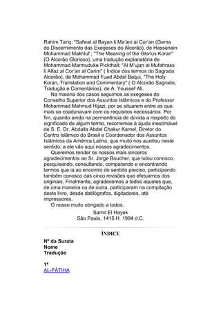 Rahim Tariq; "Safwat al Bayan li Ma’ani al Cor’an (Gema
do Discernimento das Exegeses do Alcorão), de Hassanain
Mohammad Makhluf ; "The Meaning of the Glorius Koran"
(O Alcorão Glorioso), uma tradução explanatória de
Mohammad Marmuduke Pickthall; "Al M’ujan al Mufahrass
li Alfaz al Cor’an al Carim" ( Índice dos termos do Sagrado
Alcorão), de Mohammad Fuad Abdel Baqui, "The Holy
Koran, Translation and Commentary" ( O Alcorão Sagrado,
Tradução e Comentários), de A. Youssef Ali.
    Na maioria dos casos seguimos as exegeses do
Conselho Superior dos Assuntos Islâmicos e do Professor
Mohammad Mahmud Hijazi, por se situarem entre as que
mais se coadunavam com os requisitos necessários. Por
fim, quando ainda na permanência de dúvida a respeito do
significado de algum termo, recorremos à ajuda inestimável
de S. E. Dr. Abdalla Abdel Chakur Kamel, Diretor do
Centro Islâmico do Brasil e Coordenador dos Assuntos
Islâmicos da América Latina, que muito nos auxiliou neste
sentido; a ele vão aqui nossos agradecimentos.
    Queremos render os nossos mais sinceros
agradecimentos ao Sr. Jorge Boucher, que lutou conosco,
pesquisando, consultando, comparando e encontrando
termos que ia ao encontro do sentido preciso, participando
também conosco das cinco revisões que efetuamos dos
originais. Finalmente, agradecemos a todos aqueles que,
de uma maneira ou de outra, participaram na compilação
deste livro, desde datilógrafos, digitadores, até
impressores.
    O nosso muito obrigado a todos.
                     Samir El Hayek
               São Paulo, 1415 H. 1994 d.C.


                         ÍNDICE
Nº da Surata
Nome
Tradução

1ª
AL-FÁTIHA
 