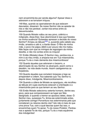 nem encaminhá-los por senda alguma? Apesar disso o
adoraram e se tornaram iníquos.
149 Mas, quando se aperceberam de que estavam
desviados, disseram: Se nosso Senhor não se apiedar de
nós e não nos perdoar, contar-nos-emos entre os
desventurados.
150 Quando Moisés voltou ao seu povo, colérico e
indignado, disse-lhes: Que abominável é isso que fizestes
na minha ausência! Quisestes apressar a decisão do vosso
Senhor? Arrojou as tábuas(526) e, puxando pelo cabelo seu
irmão, arrastou-o até si, e Aarão disse: Ó filho de minha
mãe, o povo me julgou débil e por pouco não me matou.
Não faças com que os inimigos de regozigem da minha
desdita, e não me contes entre os iníquos!
151 Então (Moisés) disse: Ó Senhor meu, perdoa-nos, a
mim e ao meu irmão, e ampara-nos em Tua misericórdia,
porque Tu és o mais clemente dos misericordiosos!
152 Quanto àqueles que adoraram o bezerro, a
abominação de seu Senhor os alcançará, assim como o
desdém, na vida deste mundo. Assim castigaremos os
forjadores.
153 Quanto àqueles que cometem torpezas e logo se
arrependem e crêem, fica sabendo que Teu Senhor é,
depois disso, Indulgente, Misericordiosíssimo.
154 Quando a cólera de Moisés se apaziguou, ele recolheu
as tábuas em cujas escrituras estavam a orientação e a
misericórdia para os que temem ao seu Senhor.
155 Então Moisés selecionou setenta homens, dentre seu
povo, para que comparecessem ao lugar por Nós
designado; e quando o tremor se apossou deles, disse: Ó
Senhor meu, quisesses Tu, tê-los-ias exterminado antes,
juntamente comigo! Porventura nos exterminarias pelo que
cometeram os néscios dentre nós? Isto não é mais do que
uma prova Tua, com a qual desvias quem faz isso, e
encaminhas quem Te apraz; Tu és nosso Protetor. Perdoa-
nos e apieda-Te de nós, porque Tu és o mais equânime
dos indulgentes!
 
