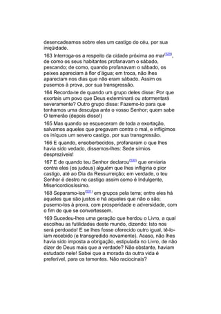 desencadeamos sobre eles um castigo do céu, por sua
iniqüidade.
163 Interroga-os a respeito da cidade próxima ao mar(529),
de como os seus habitantes profanavam o sábado,
pescando; de como, quando profanavam o sábado, os
peixes apareciam à flor d’água; em troca, não lhes
apareciam nos dias que não eram sábado. Assim os
pusemos à prova, por sua transgressão.
164 Recorda-te de quando um grupo deles disse: Por que
exortais um povo que Deus exterminará ou atormentará
severamente? Outro grupo disse: Fazemo-lo para que
tenhamos uma desculpa ante o vosso Senhor; quem sabe
O temerão (depois disso!)
165 Mas quando se esqueceram de toda a exortação,
salvamos aqueles que pregavam contra o mal, e infligimos
os iníquos um severo castigo, por sua transgressão.
166 E quando, ensoberbecidos, profanaram o que lhes
havia sido vedado, dissemos-lhes: Sede símios
desprezíveis!
167 E de quando teu Senhor declarou(530) que enviaria
contra eles (os judeus) alguém que lhes infligiria o pior
castigo, até ao Dia da Ressurreição; em verdade, o teu
Senhor é destro no castigo assim como é Indulgente,
Misericordiosíssimo.
168 Separamo-los(531) em grupos pela terra; entre eles há
aqueles que são justos e há aqueles que não o são;
pusemo-los à prova, com prosperidade e adversidade, com
o fim de que se convertessem.
169 Sucedeu-lhes uma geração que herdou o Livro, a qual
escolheu as futilidades deste mundo, dizendo: Isto nos
será perdoado! E se lhes fosse oferecido outro igual, tê-lo-
iam recebido (e transgredido novamente). Acaso, não lhes
havia sido imposta a obrigação, estipulada no Livro, de não
dizer de Deus mais que a verdade? Não obstante, haviam
estudado nele! Sabei que a morada da outra vida é
preferível, para os tementes. Não raciocinais?
 