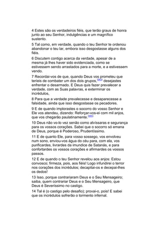 4 Estes são os verdadeiros fiéis, que terão graus de honra
junto ao seu Senhor, indulgências e um magnífico
sustento.
5 Tal como, em verdade, quando o teu Senhor te ordenou
abandonar o teu lar, embora isso desgostasse alguns dos
fiéis.
6 Discutem contigo acerca da verdade, apesar de a
mesma já lhes haver sido evidenciada, como se
estivessem sendo arrastados para a morte, e a estivessem
vendo.
7 Recordai-vos de que, quando Deus vos prometeu que
teríeis de combater um dos dois grupos,(543) desejastes
enfrentar o desarmado. E Deus quis fazer prevalecer a
verdade, com as Suas palavras, e exterminar os
incrédulos,
8 Para que a verdade prevalecesse e desaparecesse a
falsidade, ainda que isso desgostasse os pecadores.
9 E de quando implorastes o socorro do vosso Senhor e
Ele vos atendeu, dizendo: Reforçar-vos-ei com mil anjos,
que vos chegarão paulatinamente.(544)
10 Deus não vo-lo vez senão como alvíssaras e segurança
para os vossos corações. Sabei que o socorro só emana
de Deus, porque é Poderoso, Prudentíssimo.
11 E de quanto Ele, para vosso sossego, vos envolveu
num sono, enviou-vos água do céu para, com ela, vos
purificardes, livrardes da imundice de Satanás, e para
confortardes os vossos corações e afirmardes os vossos
passos.
12 E de quando o teu Senhor revelou aos anjos: Estou
convosco; firmeza, pois, aos fiéis! Logo infundirei o terror
nos corações dos incrédulos; decapitai-os e decepai-lhes
os dedos!
13 Isso, porque contrariaram Deus e o Seu Mensageiro;
saiba, quem contrariar Deus e o Seu Mensageiro, que
Deus é Severíssimo no castigo.
14 Tal é (o castigo pelo desafio); provai-o, pois! E sabei
que os incrédulos sofrerão o tormento infernal.
 