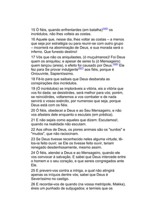 15 Ó fiéis, quando enfrentardes (em batalha)(545) os
incrédulos, não lhes volteis as costas.
16 Aquele que, nesse dia, lhes voltar as costas – a menos
que seja por estratégia ou para reunir-se com outro grupo
– incorrerá na abominação de Deus, e sua morada será o
inferno. Que funesto destino!
17 Vós que não os aniquilastes, (ó muçulmanos)! Foi Deus
quem os aniquilou; e apesar de seres tu (ó Mensageiro)
quem lançou (areia), o efeito foi causado por Deus.(546) Ele
fez para Se provar indulgente(547) aos fiéis, porque é
Oniouvinte, Sapientíssimo.
18 Fê-lo para que saibais que Deus desbarata as
conspirações dos incrédulos.
19 (Ó incrédulos) se imploráveis a vitória, eis a vitória que
vos foi dada; se desistirdes, será melhor para vós; porém,
se reincidirdes, voltaremos a vos combater e de nada
servirá o vosso exército, por numeroso que seja, porque
Deus está com os fiéis.
20 Ó fiéis, obedecei a Deus e ao Seu Mensageiro, e não
vos afasteis dele enquanto o escutais (em prédica).
21 E não sejais como aqueles que dizem: Escutamos!,
quando na realidade não escutam.
22 Aos olhos de Deus, os piores animais são os "surdos" e
"mudos", que não raciocinam.
23 Se Deus tivesse reconhecido neles alguma virtude, tê-
los-ia feito ouvir; se Ele os tivesse feito ouvir, teriam
renegado desdenhosamente, mesmo assim.
24 Ó fiéis, atendei a Deus e ao Mensageiro, quando ele
vos convocar à salvação. E sabei que Deus intercede entre
o homem e o seu coração, e que sereis congregados ante
Ele.
25 E preveni-vos contra a intriga, a qual não atingirá
apenas os iníquos dentre vós; sabei que Deus é
Severíssimo no castigo.
26 E recordai-vos de quando (na vossa metrópole, Makka),
éreis um punhado de subjugados; e temíeis que os
 