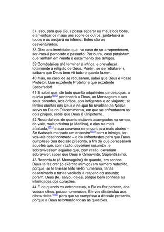 37 Isso, para que Deus possa separar os maus dos bons,
e amontoar os maus uns sobre os outros; juntá-los-á a
todos e os arrojará no inferno. Estes são os
desventurados.
38 Dize aos incrédulos que, no caso de se arrependerem,
ser-lhes-á perdoado o passado. Por outra, caso persistam,
que tenham em mente o escarmento dos antigos.
39 Combatei-os até terminar a intriga, e prevalecer
totalmente a religião de Deus. Porém, se se retratarem,
saibam que Deus bem vê tudo o quanto fazem.
40 Mas, no caso de se recusarem, sabei que Deus é vosso
Protetor. Que excelente Protetor e que excelente
Socorredor!
41 E sabei que, de tudo quanto adquirirdes de despojos, a
quinta parte(550) pertencerá a Deus, ao Mensageiro e aos
seus parentes, aos órfãos, aos indigentes e ao viajante; se
fordes crentes em Deus e no que foi revelado ao Nosso
servo no Dia do Discernimento, em que se enfrentaram os
dois grupos, sabei que Deus é Onipotente.
42 Recordai-vos de quanto estáveis acampados na rampa,
do vale, mais próxima (a Madina), e eles na mais
afastada,(551) e sua caravana se encontrava mais abaixo –
Se tivésseis marcado um encontro(552) com o inimigo, ter-
vos-íeis desencontrado – e os enfrentastes para que Deus
cumprisse Sua decisão prescrita, a fim de que perecessem
aqueles que, com razão, deveriam sucumbir, e
sobrevivessem aqueles que, com razão, deveriam
sobreviver; sabei que Deus é Oniouvinte, Sapientíssimo.
43 Recorda-te (ó Mensageiro) de quando, em sonhos,
Deus te fez crer (o exército inimigo) em número reduzido,
porque, se te tivesse feito vê-lo numeroso, terias
desanimado e terias vacilado a respeito do assunto;
porém, Deus (te) salvou deles, porque bem conhece as
intimidades dos corações.
44 E de quando os enfrentastes, e Ele os fez parecer, aos
vossos olhos, pouco numerosos; Ele vos dissimulou aos
olhos deles,(553) para que se cumprisse a decisão prescrita,
porque a Deus retornarão todas as questões.
 