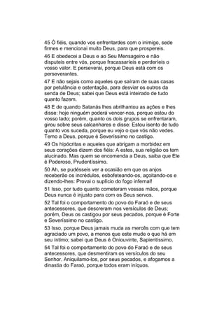 45 Ó fiéis, quando vos enfrentardes com o inimigo, sede
firmes e mencionai muito Deus, para que prospereis.
46 E obedecei a Deus e ao Seu Mensageiro e não
disputeis entre vós, porque fracassaríeis e perderíeis o
vosso valor. E perseverai, porque Deus está com os
perseverantes.
47 E não sejais como aqueles que saíram de suas casas
por petulância e ostentação, para desviar os outros da
senda de Deus; sabei que Deus está inteirado de tudo
quanto fazem.
48 E de quando Satanás lhes abrilhantou as ações e lhes
disse: hoje ninguém poderá vencer-nos, porque estou do
vosso lado; porém, quanto os dois grupos se enfrentaram,
girou sobre seus calcanhares e disse: Estou isento de tudo
quanto vos suceda, porque eu vejo o que vós não vedes.
Temo a Deus, porque é Severíssimo no castigo.
49 Os hipócritas e aqueles que abrigam a morbidez em
seus corações dizem dos fiéis: A estes, sua religião os tem
alucinado. Mas quem se encomenda a Deus, saiba que Ele
é Poderoso, Prudentíssimo.
50 Ah, se pudésseis ver a ocasião em que os anjos
receberão os incrédulos, esbofeteando-os, açoitando-os e
dizendo-lhes: Provai o suplício do fogo infernal!
51 Isso, por tudo quanto cometeram vossas mãos, porque
Deus nunca é injusto para com os Seus servos.
52 Tal foi o comportamento do povo do Faraó e de seus
antecessores, que descreram nos versículos de Deus;
porém, Deus os castigou por seus pecados, porque é Forte
e Severíssimo no castigo.
53 Isso, porque Deus jamais muda as mercês com que tem
agraciado um povo, a menos que este mude o que há em
seu íntimo; sabei que Deus é Oniouvinte, Sapientíssimo.
54 Tal foi o comportamento do povo do Faraó e de seus
antecessores, que desmentiram os versículos do seu
Senhor. Aniquilamo-los, por seus pecados, e afogamos a
dinastia do Faraó, porque todos eram iníquos.
 