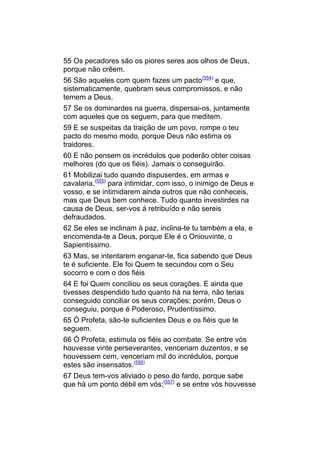 55 Os pecadores são os piores seres aos olhos de Deus,
porque não crêem.
56 São aqueles com quem fazes um pacto(554) e que,
sistematicamente, quebram seus compromissos, e não
temem a Deus.
57 Se os dominardes na guerra, dispersai-os, juntamente
com aqueles que os seguem, para que meditem.
59 E se suspeitas da traição de um povo, rompe o teu
pacto do mesmo modo, porque Deus não estima os
traidores.
60 E não pensem os incrédulos que poderão obter coisas
melhores (do que os fiéis). Jamais o conseguirão.
61 Mobilizai tudo quando dispuserdes, em armas e
cavalaria,(555) para intimidar, com isso, o inimigo de Deus e
vosso, e se intimidarem ainda outros que não conheceis,
mas que Deus bem conhece. Tudo quanto investirdes na
causa de Deus, ser-vos á retribuído e não sereis
defraudados.
62 Se eles se inclinam à paz, inclina-te tu também a ela, e
encomenda-te a Deus, porque Ele é o Oniouvinte, o
Sapientíssimo.
63 Mas, se intentarem enganar-te, fica sabendo que Deus
te é suficiente. Ele foi Quem te secundou com o Seu
socorro e com o dos fiéis
64 E foi Quem conciliou os seus corações. E ainda que
tivesses despendido tudo quanto há na terra, não terias
conseguido conciliar os seus corações; porém, Deus o
conseguiu, porque é Poderoso, Prudentíssimo.
65 Ó Profeta, são-te suficientes Deus e os fiéis que te
seguem.
66 Ó Profeta, estimula os fiéis ao combate. Se entre vós
houvesse vinte perseverantes, venceriam duzentos, e se
houvessem cem, venceriam mil do incrédulos, porque
estes são insensatos.(556)
67 Deus tem-vos aliviado o peso do fardo, porque sabe
que há um ponto débil em vós;(557) e se entre vós houvesse
 