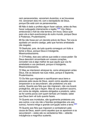 cem perseverantes, venceriam duzentos; e se houvesse
mil, venceriam dois mil, com o beneplácito de Deus,
porque Ele está com os perseverantes.
68 Não é dado a profeta algum fazer cativos, antes de lhes
haver subjugado inteiramente a região.(558) Vós (fiéis),
ambicionais o fútil da vida terrena; em troca, Deus quer
para vós a bem-aventurança do outro mundo, porque Deus
é Poderoso, Prudentíssimo.
69 Se não fosse por um decreto prévio de Deus, Ter-vos-ia
açoitado um severo castigo, pelo que havíeis arrebatado
(de resgate).
70 Desfrutai, pois, de tudo quanto conseguis um lícito e
temei a Deus, porque Deus é Indulgente,
Misericordiosíssimo.
71 Ó Profeta, dize aos cativos que estão e vosso poder: Se
Deus descobrir sinceridade em vossos corações,
conceder-vos-á algo melhor do que aquilo que vos foi
arrebatado e vos perdoará, porque é Indulgente,
Misericordiosíssimo.
72 Mas se intentarem atraiçoar-te, como atraiçoaram antes
Deus, Ele os deixará nas tuas mãos, porque é Sapiente,
Prudentíssimo.
73 Os fiéis que migraram e sacrificaram seus bens e
pessoas pela causa de Deus, assim como aqueles que os
ampararam e os secundaram, são protetores uns aos
outros. Quanto aos fiéis que não migraram, não vos tocará
protegê-los, até que o façam. Mas se vos pedirem socorro,
em nome da religião, estareis obrigados a prestá-lo, salvo
se for contra povos com quem tenhais um tratado; sabei
que Deus bem vê tudo quanto fazeis.
74 Quanto aos incrédulos, são igualmente protetores uns
aos outros; e se vós não o fizerdes (protegerdes uns aos
outros), haverá intriga e grande corrupção sobre a terra.(559)
75 Quanto aos fiéis que migraram e combateram pela
causa de Deus, assim como aqueles que os apararam e os
secundaram – estes são os verdadeiros fiéis – obterão
indulgência e magnífico sustento.
 