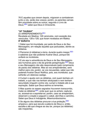 76 E aqueles que creram depois, migraram e combateram
junto a vós, serão dos vossos; porém, os parentes carnais
têm prioridade sobre os outros, segundo o Livro de
Deus;(560) sabei que Deus é Onisciente.


"AT TAUBAH"
(O ARREPENDIMENTO)(561)
Revelada em Madina; 129 versículos, com exceção dos
versículos: 128 e 129, que foram revelados em Makka.
9ª SURATA
1 Sabei que há imunidade, por parte de Deus e do Seu
Mensageiro, em relação àqueles que pactuastes, dentre os
idólatras.
2 Percorrei (ó idólatras) a terra, durante quatro meses,(562)
e sabereis que não podereis frustrar Deus, porque Ele
aviltará os incrédulos.
3 E eis aqui a advertência de Deus e de Seu Mensageiro
aos humanos para o dia da grande peregrinação:(563) Deus
e seu Mensageiro não são responsáveis (pelo rompimento
do pacto) dos idólatras. Mas se vos arrependerdes, será
melhor para vós; porém, se vos recusardes, sabei que não
podereis frustrar Deus! Notifica, pois, aos incrédulos, que
sofrerão um doloroso castigo.
4 Cumpri o ajuste com os idólatras, com quem tenhais um
tratado, e que não vos tenham atraiçoado e nem tenham
secundado ninguém contra vós; cumpri o tratado até à sua
expiração. Sabei que Deus estima os tementes.
5 Mas quanto os meses sagrados houverem transcorrido,
matai os idólatras(564), onde quer que os acheis; capturai-
os, acossai-os e espreitai-os; porém, caso se arrependam,
observem a oração e paguem o zakat, abri-lhes o caminho.
Sabei que Deus é Indulgente, Misericordiosíssimo.
6 Se alguns dos idólatras procurar a tua proteção,(565)
ampara-o, para que escute a palavra de Deus e, então,
escolta-o até que chegue ao seu lar, porque (os idólatras)
são insipientes.
 