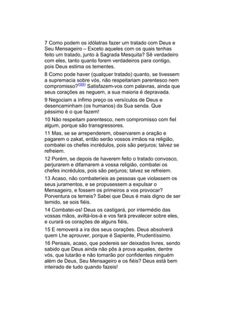 7 Como podem os idólatras fazer um tratado com Deus e
Seu Mensageiro – Exceto aqueles com os quais tenhas
feito um tratado, junto à Sagrada Mesquita? Sê verdadeiro
com eles, tanto quanto forem verdadeiros para contigo,
pois Deus estima os tementes.
8 Como pode haver (qualquer tratado) quanto, se tivessem
a supremacia sobre vós, não respeitariam parentesco nem
compromisso?(566) Satisfazem-vos com palavras, ainda que
seus corações as neguem, a sua maioria é depravada.
9 Negociam a ínfimo preço os versículos de Deus e
desencaminham (os humanos) da Sua senda. Que
péssimo é o que fazem!
10 Não respeitam parentesco, nem compromisso com fiel
algum, porque são transgressores.
11 Mas, se se arrependerem, observarem a oração e
pagarem o zakat, então serão vossos irmãos na religião,
combatei os chefes incrédulos, pois são perjuros; talvez se
refreiem.
12 Porém, se depois de haverem feito o tratado convosco,
perjurarem e difamarem a vossa religião, combatei os
chefes incrédulos, pois são perjuros; talvez se refreiem.
13 Acaso, não combateríeis as pessoas que violassem os
seus juramentos, e se propusessem a expulsar o
Mensageiro, e fossem os primeiros a vos provocar?
Porventura os temeis? Sabei que Deus é mais digno de ser
temido, se sois fiéis.
14 Combatei-os! Deus os castigará, por intermédio das
vossas mãos, aviltá-los-á e vos fará prevalecer sobre eles,
e curará os corações de alguns fiéis,
15 E removerá a ira dos seus corações. Deus absolverá
quem Lhe aprouver, porque é Sapiente, Prudentíssimo.
16 Pensais, acaso, que podereis ser deixados livres, sendo
sabido que Deus ainda não pôs à prova aqueles, dentre
vós, que lutarão e não tomarão por confidentes ninguém
além de Deus, Seu Mensageiro e os fiéis? Deus está bem
inteirado de tudo quando fazeis!
 