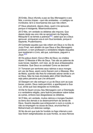 26 Então, Deus infundiu a paz ao Seu Mensageiro e aos
fiéis, e enviou tropas – que não avistastes – e castigou os
incrédulos; tal é a recompensa dos que não crêem.
27 Deus absolverá, depois disso, quem Lhe aprouver,
porque é Indulgente, Misericordiosíssimo.
28 Ó fiéis, em verdade os idólatras são impuros. Que
depois deste seu ano não se aproximem da Sagrada
Mesquita! E se temeis a pobreza(572), sabei que se a Deus
aprouver, enriquecer-vos-á com Sua bondade, porque é
Sapiente, Prudentíssimo.
29 Combatei aqueles que não crêem em Deus e no Dia do
Juízo Final, nem abstêm do que Deus e Seu Mensageiro
proibiram, e nem professam a verdadeira religião daqueles
que receberam o Livro, até que, submissos, paguem o
Jizya.(573)
30 Os judeus dizem: Ezra é filho de Deus; os cristãos
dizem: O Messias é filho de Deus. Tais são as palavras de
suas bocas; repetem, com isso, as de seus antepassados
incrédulos. Que Deus os combata! Como se desviam!
31 Tomaram por senhores seus rabinos e seus monges
em vez de Deus, assim como fizeram com o Messias, filho
de Maria, quando não lhes foi ordenado adorar senão a um
só Deus. Não há mais divindade além d’Ele! Glorificado
seja pelos parceiros que Lhe atribuem!
32 Desejam em vão extinguir a Luz de Deus com as suas
bocas; porém, Deus nada permitirá, e aperfeiçoará a Sua
Luz, ainda que isso desgoste os incrédulos.
33 Ele foi Quem enviou Seu Mensageiro com a Orientação
e a verdadeira religião, para fazê-la prevalecer sobre todas
as outras, embora isso desgostasse os idólatras.
34 Ó fiéis, em verdade, muitos rabinos e monges fraudam
os bens dos demais e os desencaminham da senda de
Deus. Quanto àqueles que entesouram o ouro e a prata, e
não os empregam na causa de Deus, anuncia-lhes (ó
Mohammad) um doloroso castigo.
35 No dia em que tudo for fundido no fogo infernal e com
isso forem estigmatizadas as suas frontes, os seus flancos
 