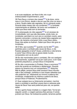 e as suas espáduas, ser-lhes-á dito: eis o que
entesourastes! Experimentai-o, pois!
36 Para Deus o número dos meses(574) é de doze, como
reza o Livro Divino, desde o dia em que Ele criou os céus e
a terra. Quatro deles são sagrados; tal é o cômputo exato.
Durante estes meses não vos condeneis,(575) e combatei
unanimemente os idólatras, tal como vos combatem; e
sabei que Deus está com os tementes.
37 A antecipação do mês sagrado(576) é um excesso de
incredulidade, com que são desviados, ainda mais, os
incrédulos; permitem-no num ano e o proíbem noutro, para
fazerem concordar o número de meses feitos sagrados por
Deus, de maneira a tornarem lícito o que Deus vedou.
Suas más ações os iludiram. Sabei que Deus não guia os
incrédulos.
38 Ó fiéis, que sucedeu(577) quando vos foi dito(578) para
partirdes para o combate pela causa de Deus, e vós
ficastes apegados à terra? Acaso, preferíeis a vida terrena
à outra? Que ínfimos são os gozos deste mundo,
comparados com os do outro!
39 Se não marchardes (para o combate), Ele vos castigará
dolorosamente, suplantar-vos-á por outro povo, e em nada
podereis prejudicá-Lo, porque Deus é Onipotente.
40 Se não o socorrerdes (o Profeta), Deus o socorrerá,(579)
como fez quando os incrédulos o desterraram. Quando
estava na caverna com um companheiro,(580) disse-lhe:
Não te aflijas, porque Deus está conosco! Deus infundiu
nele o Seu sossego, confortou-o com tropas celestiais que
não poderíeis ver, rebaixando ao mínimo a palavra dos
incrédulos, enaltecendo ao máximo a palavra de Deus,
porque Deus é Poderoso, Prudentíssimo.
41 Quer estejais leve ou fortemente (armados), marchai
(para o combate) e sacrificai vossos bens e pessoas pela
causa de Deus! Isso será preferível para vós, se quereis
saber.
42 Se o ganho fosse imediato e a viagem fácil, Ter-te-iam
seguido: porém, a viagem pareceu-lhes penosa. E ainda
jurariam por Deus: Se tivéssemos podido, teríamos partido
 